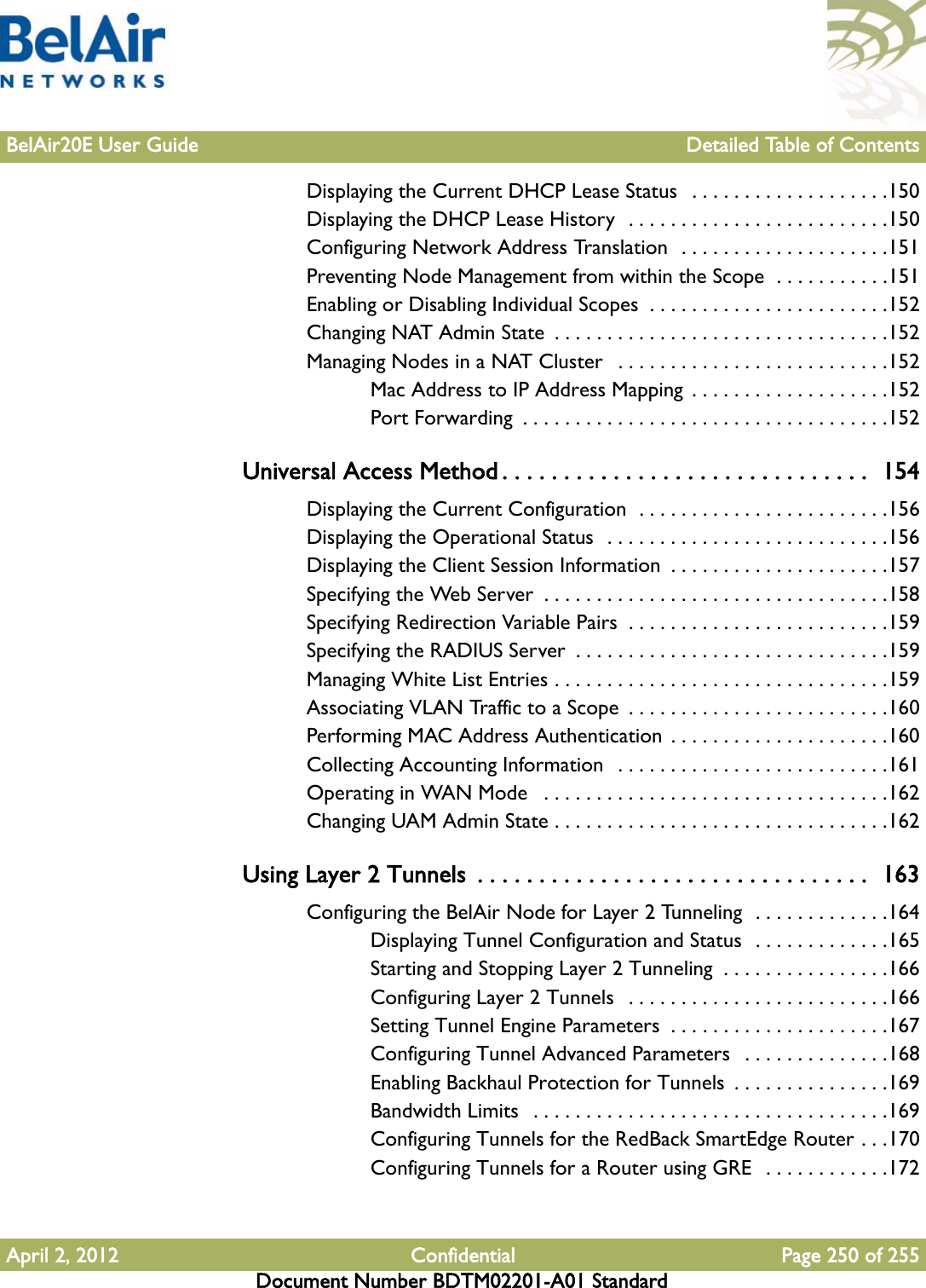 BelAir20E User Guide Detailed Table of ContentsApril 2, 2012 Confidential Page 250 of 255Document Number BDTM02201-A01 StandardDisplaying the Current DHCP Lease Status   . . . . . . . . . . . . . . . . . . .150Displaying the DHCP Lease History  . . . . . . . . . . . . . . . . . . . . . . . . .150Configuring Network Address Translation  . . . . . . . . . . . . . . . . . . . .151Preventing Node Management from within the Scope  . . . . . . . . . . .151Enabling or Disabling Individual Scopes  . . . . . . . . . . . . . . . . . . . . . . .152Changing NAT Admin State  . . . . . . . . . . . . . . . . . . . . . . . . . . . . . . . .152Managing Nodes in a NAT Cluster   . . . . . . . . . . . . . . . . . . . . . . . . . .152Mac Address to IP Address Mapping  . . . . . . . . . . . . . . . . . . .152Port Forwarding  . . . . . . . . . . . . . . . . . . . . . . . . . . . . . . . . . . .152Universal Access Method . . . . . . . . . . . . . . . . . . . . . . . . . . . . . .  154Displaying the Current Configuration  . . . . . . . . . . . . . . . . . . . . . . . .156Displaying the Operational Status  . . . . . . . . . . . . . . . . . . . . . . . . . . .156Displaying the Client Session Information  . . . . . . . . . . . . . . . . . . . . .157Specifying the Web Server  . . . . . . . . . . . . . . . . . . . . . . . . . . . . . . . . .158Specifying Redirection Variable Pairs  . . . . . . . . . . . . . . . . . . . . . . . . .159Specifying the RADIUS Server  . . . . . . . . . . . . . . . . . . . . . . . . . . . . . .159Managing White List Entries . . . . . . . . . . . . . . . . . . . . . . . . . . . . . . . .159Associating VLAN Traffic to a Scope  . . . . . . . . . . . . . . . . . . . . . . . . .160Performing MAC Address Authentication . . . . . . . . . . . . . . . . . . . . .160Collecting Accounting Information  . . . . . . . . . . . . . . . . . . . . . . . . . .161Operating in WAN Mode   . . . . . . . . . . . . . . . . . . . . . . . . . . . . . . . . .162Changing UAM Admin State . . . . . . . . . . . . . . . . . . . . . . . . . . . . . . . .162Using Layer 2 Tunnels  . . . . . . . . . . . . . . . . . . . . . . . . . . . . . . . .  163Configuring the BelAir Node for Layer 2 Tunneling  . . . . . . . . . . . . .164Displaying Tunnel Configuration and Status  . . . . . . . . . . . . .165Starting and Stopping Layer 2 Tunneling  . . . . . . . . . . . . . . . .166Configuring Layer 2 Tunnels  . . . . . . . . . . . . . . . . . . . . . . . . .166Setting Tunnel Engine Parameters  . . . . . . . . . . . . . . . . . . . . .167Configuring Tunnel Advanced Parameters   . . . . . . . . . . . . . .168Enabling Backhaul Protection for Tunnels  . . . . . . . . . . . . . . .169Bandwidth Limits   . . . . . . . . . . . . . . . . . . . . . . . . . . . . . . . . . .169Configuring Tunnels for the RedBack SmartEdge Router . . .170Configuring Tunnels for a Router using GRE  . . . . . . . . . . . .172