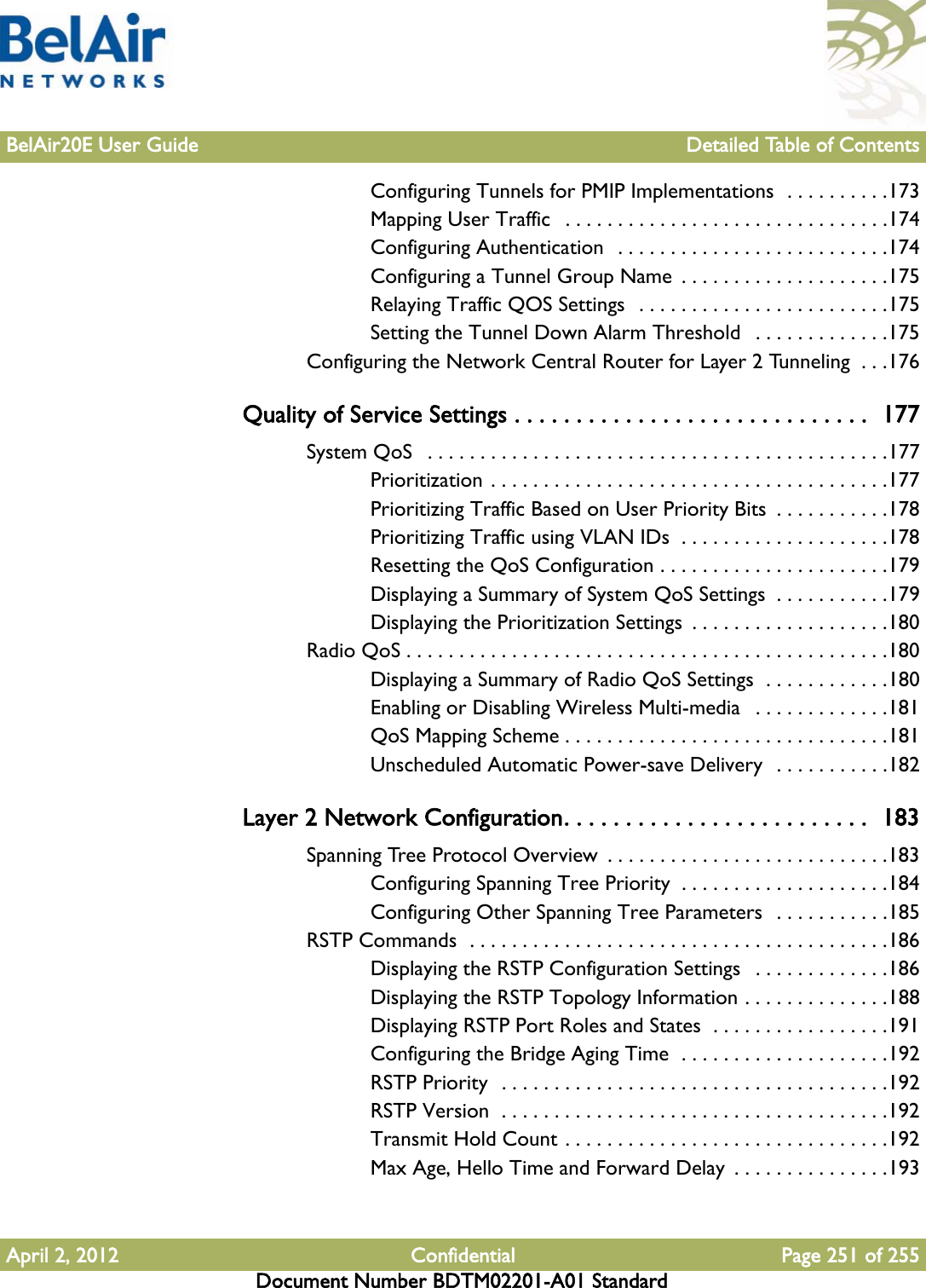 BelAir20E User Guide Detailed Table of ContentsApril 2, 2012 Confidential Page 251 of 255Document Number BDTM02201-A01 StandardConfiguring Tunnels for PMIP Implementations  . . . . . . . . . .173Mapping User Traffic   . . . . . . . . . . . . . . . . . . . . . . . . . . . . . . .174Configuring Authentication  . . . . . . . . . . . . . . . . . . . . . . . . . .174Configuring a Tunnel Group Name  . . . . . . . . . . . . . . . . . . . .175Relaying Traffic QOS Settings  . . . . . . . . . . . . . . . . . . . . . . . .175Setting the Tunnel Down Alarm Threshold   . . . . . . . . . . . . .175Configuring the Network Central Router for Layer 2 Tunneling  . . .176Quality of Service Settings . . . . . . . . . . . . . . . . . . . . . . . . . . . . .  177System QoS   . . . . . . . . . . . . . . . . . . . . . . . . . . . . . . . . . . . . . . . . . . . .177Prioritization . . . . . . . . . . . . . . . . . . . . . . . . . . . . . . . . . . . . . .177Prioritizing Traffic Based on User Priority Bits  . . . . . . . . . . .178Prioritizing Traffic using VLAN IDs  . . . . . . . . . . . . . . . . . . . .178Resetting the QoS Configuration . . . . . . . . . . . . . . . . . . . . . .179Displaying a Summary of System QoS Settings  . . . . . . . . . . .179Displaying the Prioritization Settings  . . . . . . . . . . . . . . . . . . .180Radio QoS . . . . . . . . . . . . . . . . . . . . . . . . . . . . . . . . . . . . . . . . . . . . . .180Displaying a Summary of Radio QoS Settings  . . . . . . . . . . . .180Enabling or Disabling Wireless Multi-media   . . . . . . . . . . . . .181QoS Mapping Scheme . . . . . . . . . . . . . . . . . . . . . . . . . . . . . . .181Unscheduled Automatic Power-save Delivery  . . . . . . . . . . .182Layer 2 Network Configuration. . . . . . . . . . . . . . . . . . . . . . . . .  183Spanning Tree Protocol Overview  . . . . . . . . . . . . . . . . . . . . . . . . . . .183Configuring Spanning Tree Priority  . . . . . . . . . . . . . . . . . . . .184Configuring Other Spanning Tree Parameters  . . . . . . . . . . .185RSTP Commands  . . . . . . . . . . . . . . . . . . . . . . . . . . . . . . . . . . . . . . . .186Displaying the RSTP Configuration Settings   . . . . . . . . . . . . .186Displaying the RSTP Topology Information . . . . . . . . . . . . . .188Displaying RSTP Port Roles and States  . . . . . . . . . . . . . . . . .191Configuring the Bridge Aging Time  . . . . . . . . . . . . . . . . . . . .192RSTP Priority  . . . . . . . . . . . . . . . . . . . . . . . . . . . . . . . . . . . . .192RSTP Version  . . . . . . . . . . . . . . . . . . . . . . . . . . . . . . . . . . . . .192Transmit Hold Count . . . . . . . . . . . . . . . . . . . . . . . . . . . . . . .192Max Age, Hello Time and Forward Delay  . . . . . . . . . . . . . . .193