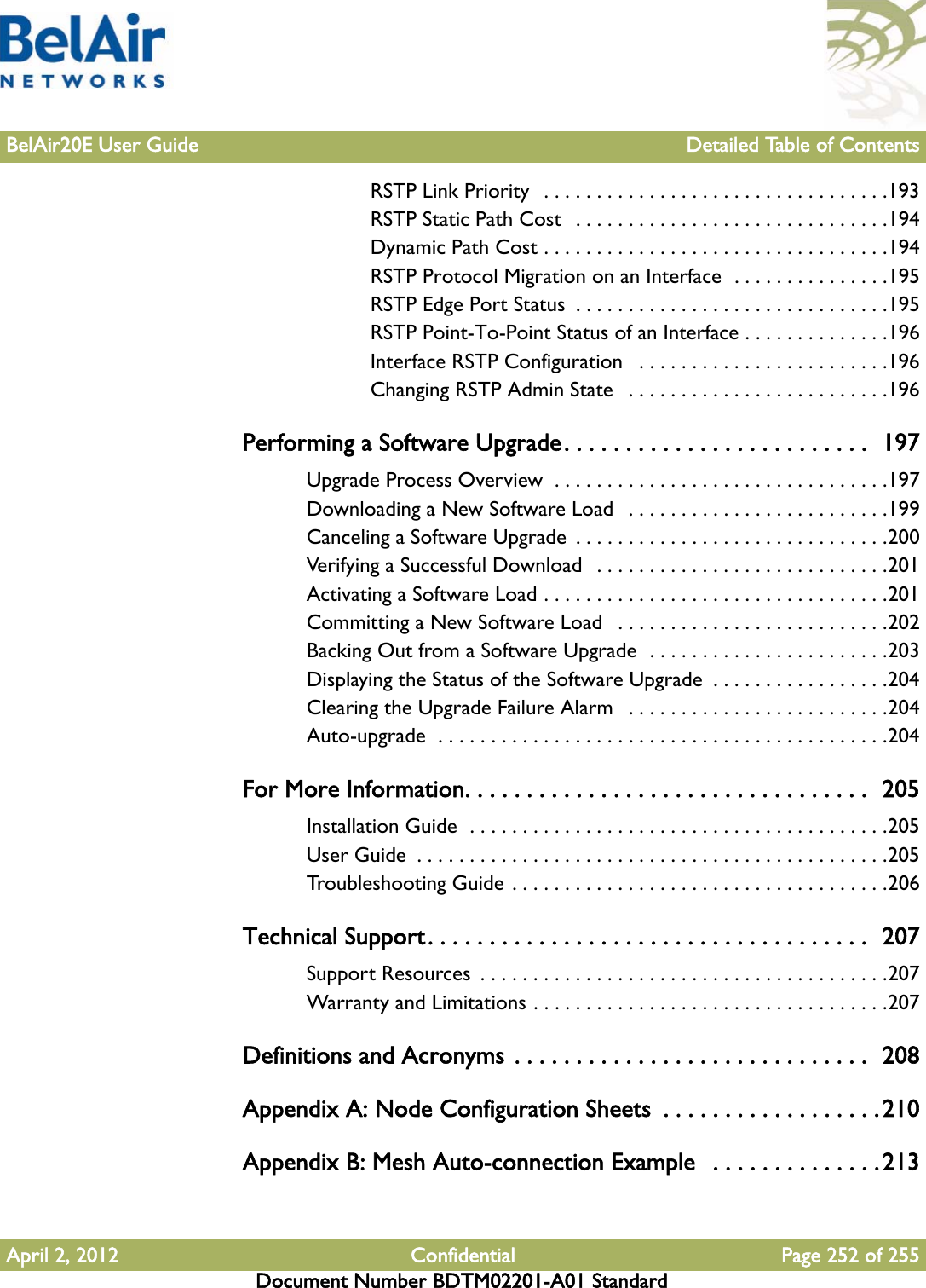 BelAir20E User Guide Detailed Table of ContentsApril 2, 2012 Confidential Page 252 of 255Document Number BDTM02201-A01 StandardRSTP Link Priority  . . . . . . . . . . . . . . . . . . . . . . . . . . . . . . . . .193RSTP Static Path Cost  . . . . . . . . . . . . . . . . . . . . . . . . . . . . . .194Dynamic Path Cost . . . . . . . . . . . . . . . . . . . . . . . . . . . . . . . . .194RSTP Protocol Migration on an Interface  . . . . . . . . . . . . . . .195RSTP Edge Port Status  . . . . . . . . . . . . . . . . . . . . . . . . . . . . . .195RSTP Point-To-Point Status of an Interface . . . . . . . . . . . . . .196Interface RSTP Configuration   . . . . . . . . . . . . . . . . . . . . . . . .196Changing RSTP Admin State   . . . . . . . . . . . . . . . . . . . . . . . . .196Performing a Software Upgrade. . . . . . . . . . . . . . . . . . . . . . . . .  197Upgrade Process Overview  . . . . . . . . . . . . . . . . . . . . . . . . . . . . . . . .197Downloading a New Software Load   . . . . . . . . . . . . . . . . . . . . . . . . .199Canceling a Software Upgrade  . . . . . . . . . . . . . . . . . . . . . . . . . . . . . .200Verifying a Successful Download   . . . . . . . . . . . . . . . . . . . . . . . . . . . .201Activating a Software Load . . . . . . . . . . . . . . . . . . . . . . . . . . . . . . . . .201Committing a New Software Load   . . . . . . . . . . . . . . . . . . . . . . . . . .202Backing Out from a Software Upgrade  . . . . . . . . . . . . . . . . . . . . . . .203Displaying the Status of the Software Upgrade  . . . . . . . . . . . . . . . . .204Clearing the Upgrade Failure Alarm   . . . . . . . . . . . . . . . . . . . . . . . . .204Auto-upgrade  . . . . . . . . . . . . . . . . . . . . . . . . . . . . . . . . . . . . . . . . . . .204For More Information. . . . . . . . . . . . . . . . . . . . . . . . . . . . . . . . .  205Installation Guide  . . . . . . . . . . . . . . . . . . . . . . . . . . . . . . . . . . . . . . . .205User Guide  . . . . . . . . . . . . . . . . . . . . . . . . . . . . . . . . . . . . . . . . . . . . .205Troubleshooting Guide . . . . . . . . . . . . . . . . . . . . . . . . . . . . . . . . . . . .206Technical Support. . . . . . . . . . . . . . . . . . . . . . . . . . . . . . . . . . . .  207Support Resources  . . . . . . . . . . . . . . . . . . . . . . . . . . . . . . . . . . . . . . .207Warranty and Limitations . . . . . . . . . . . . . . . . . . . . . . . . . . . . . . . . . .207Definitions and Acronyms . . . . . . . . . . . . . . . . . . . . . . . . . . . . .  208Appendix A: Node Configuration Sheets  . . . . . . . . . . . . . . . . . . 210Appendix B: Mesh Auto-connection Example   . . . . . . . . . . . . . .213