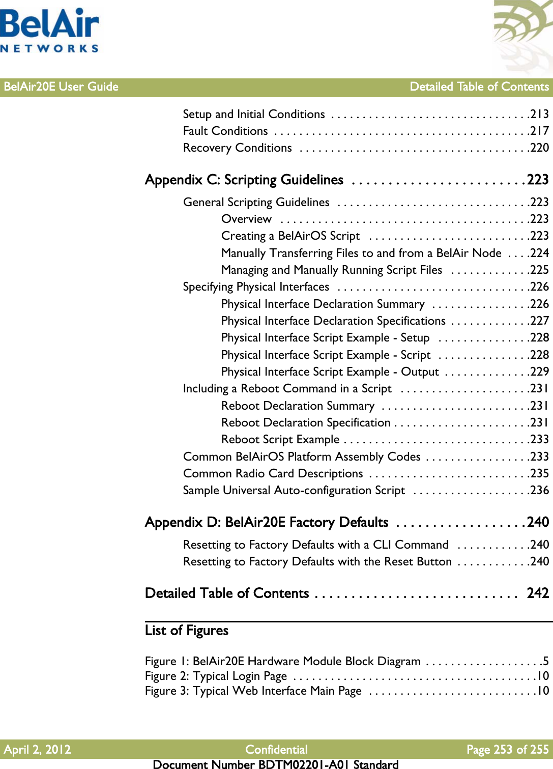 BelAir20E User Guide Detailed Table of ContentsApril 2, 2012 Confidential Page 253 of 255Document Number BDTM02201-A01 StandardSetup and Initial Conditions  . . . . . . . . . . . . . . . . . . . . . . . . . . . . . . . .213Fault Conditions  . . . . . . . . . . . . . . . . . . . . . . . . . . . . . . . . . . . . . . . . .217Recovery Conditions  . . . . . . . . . . . . . . . . . . . . . . . . . . . . . . . . . . . . .220Appendix C: Scripting Guidelines  . . . . . . . . . . . . . . . . . . . . . . . .223General Scripting Guidelines  . . . . . . . . . . . . . . . . . . . . . . . . . . . . . . .223Overview   . . . . . . . . . . . . . . . . . . . . . . . . . . . . . . . . . . . . . . . .223Creating a BelAirOS Script   . . . . . . . . . . . . . . . . . . . . . . . . . .223Manually Transferring Files to and from a BelAir Node  . . . .224Managing and Manually Running Script Files   . . . . . . . . . . . . .225Specifying Physical Interfaces  . . . . . . . . . . . . . . . . . . . . . . . . . . . . . . .226Physical Interface Declaration Summary  . . . . . . . . . . . . . . . .226Physical Interface Declaration Specifications  . . . . . . . . . . . . .227Physical Interface Script Example - Setup   . . . . . . . . . . . . . . .228Physical Interface Script Example - Script  . . . . . . . . . . . . . . .228Physical Interface Script Example - Output  . . . . . . . . . . . . . .229Including a Reboot Command in a Script   . . . . . . . . . . . . . . . . . . . . .231Reboot Declaration Summary  . . . . . . . . . . . . . . . . . . . . . . . .231Reboot Declaration Specification . . . . . . . . . . . . . . . . . . . . . .231Reboot Script Example . . . . . . . . . . . . . . . . . . . . . . . . . . . . . .233Common BelAirOS Platform Assembly Codes  . . . . . . . . . . . . . . . . .233Common Radio Card Descriptions  . . . . . . . . . . . . . . . . . . . . . . . . . .235Sample Universal Auto-configuration Script  . . . . . . . . . . . . . . . . . . .236Appendix D: BelAir20E Factory Defaults  . . . . . . . . . . . . . . . . . .240Resetting to Factory Defaults with a CLI Command   . . . . . . . . . . . .240Resetting to Factory Defaults with the Reset Button  . . . . . . . . . . . .240Detailed Table of Contents . . . . . . . . . . . . . . . . . . . . . . . . . . . .  242List of FiguresFigure 1: BelAir20E Hardware Module Block Diagram  . . . . . . . . . . . . . . . . . . .5Figure 2: Typical Login Page  . . . . . . . . . . . . . . . . . . . . . . . . . . . . . . . . . . . . . . .10Figure 3: Typical Web Interface Main Page  . . . . . . . . . . . . . . . . . . . . . . . . . . .10