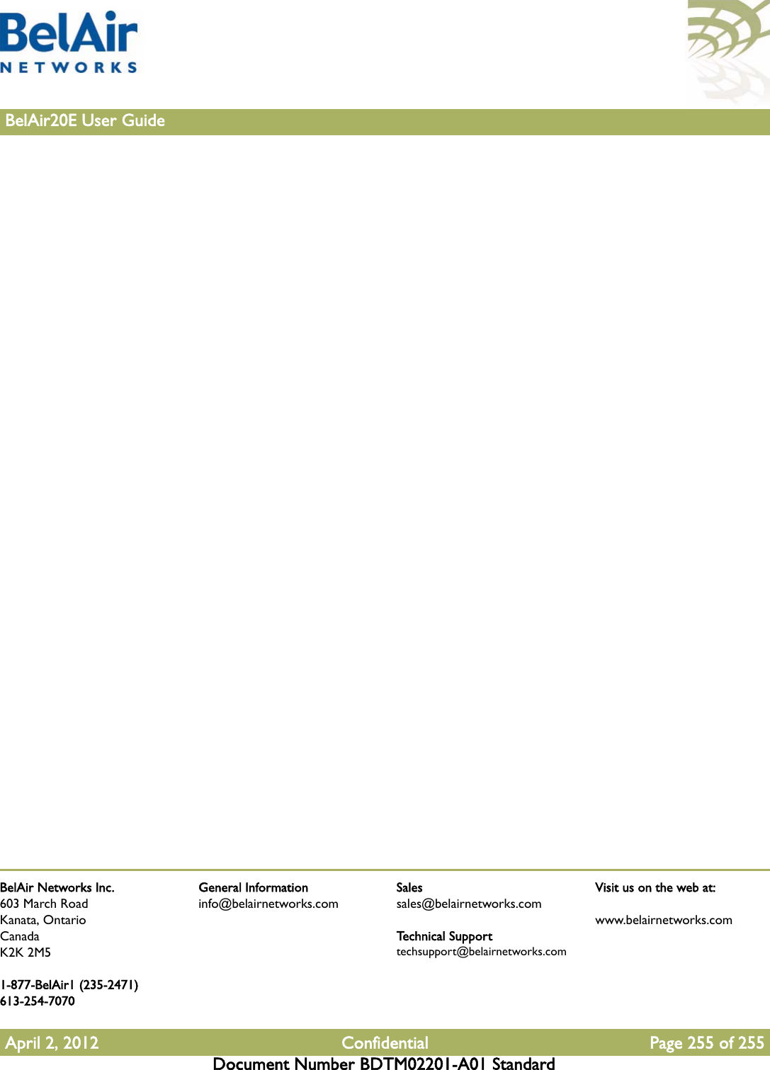 BelAir Networks Inc.603 March RoadKanata, OntarioCanadaK2K 2M51-877-BelAir1 (235-2471)613-254-7070April 2, 2012 Confidential Page 255 of 255Document Number BDTM02201-A01 StandardGeneral Informationinfo@belairnetworks.comSalessales@belairnetworks.comTechnical Supporttechsupport@belairnetworks.comVisit us on the web at:www.belairnetworks.com255BelAir20E User Guide