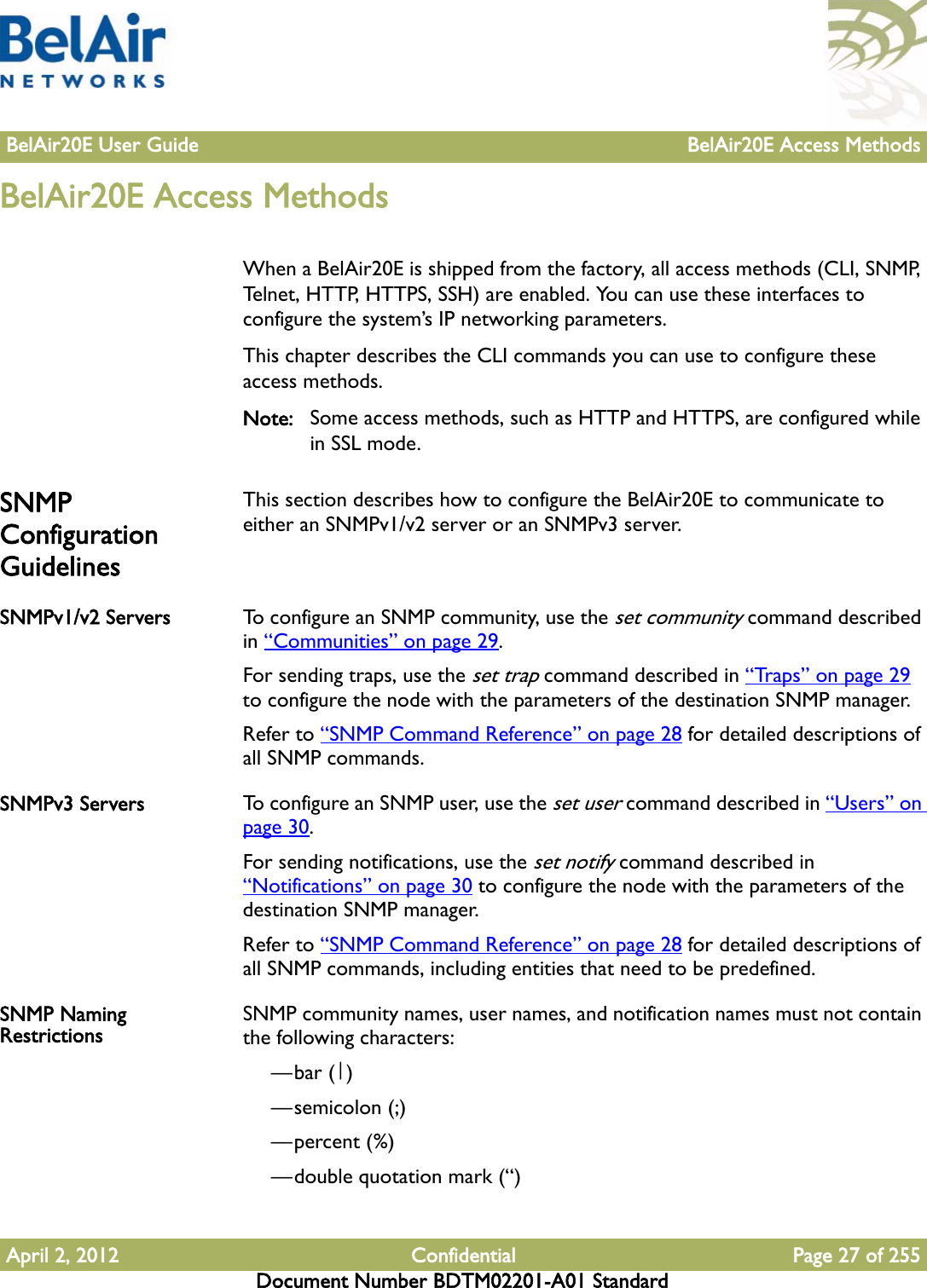 BelAir20E User Guide BelAir20E Access MethodsApril 2, 2012 Confidential Page 27 of 255Document Number BDTM02201-A01 StandardBelAir20E Access MethodsWhen a BelAir20E is shipped from the factory, all access methods (CLI, SNMP, Telnet, HTTP, HTTPS, SSH) are enabled. You can use these interfaces to configure the system’s IP networking parameters. This chapter describes the CLI commands you can use to configure these access methods.Note: Some access methods, such as HTTP and HTTPS, are configured while in SSL mode.SNMP Configuration GuidelinesThis section describes how to configure the BelAir20E to communicate to either an SNMPv1/v2 server or an SNMPv3 server.SNMPv1/v2 Servers To configure an SNMP community, use the set community command described in “Communities” on page 29.For sending traps, use the set trap command described in “Traps” on page 29 to configure the node with the parameters of the destination SNMP manager.Refer to “SNMP Command Reference” on page 28 for detailed descriptions of all SNMP commands.SNMPv3 Servers To configure an SNMP user, use the set user command described in “Users” on page 30.For sending notifications, use the set notify command described in “Notifications” on page 30 to configure the node with the parameters of the destination SNMP manager.Refer to “SNMP Command Reference” on page 28 for detailed descriptions of all SNMP commands, including entities that need to be predefined.SNMP Naming Restrictions SNMP community names, user names, and notification names must not contain the following characters: —bar (|)—semicolon (;)—percent (%)—double quotation mark (“) 