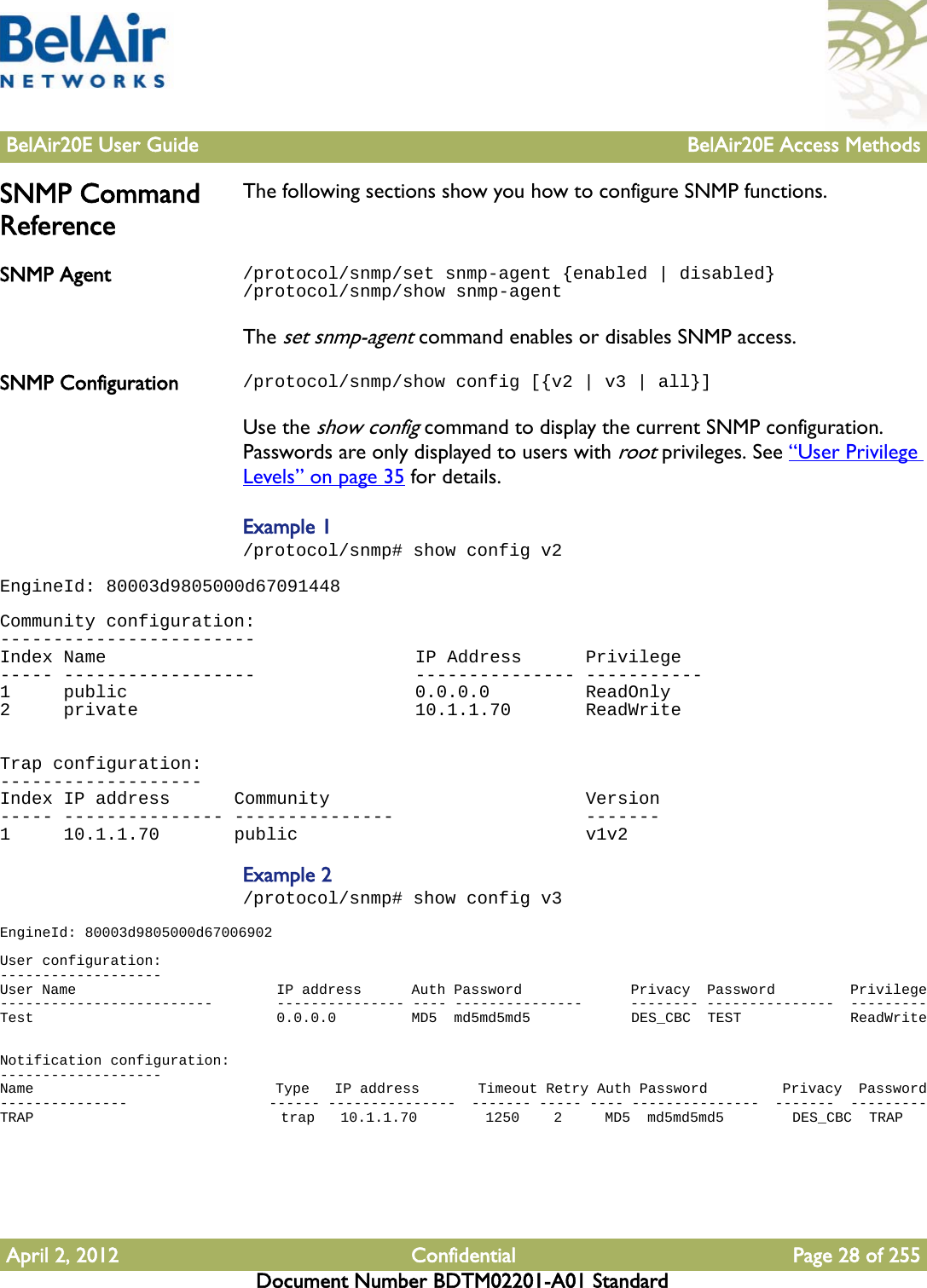 BelAir20E User Guide BelAir20E Access MethodsApril 2, 2012 Confidential Page 28 of 255Document Number BDTM02201-A01 StandardSNMP Command ReferenceThe following sections show you how to configure SNMP functions.SNMP Agent /protocol/snmp/set snmp-agent {enabled | disabled}/protocol/snmp/show snmp-agentThe set snmp-agent command enables or disables SNMP access. SNMP Configuration /protocol/snmp/show config [{v2 | v3 | all}]Use the show config command to display the current SNMP configuration. Passwords are only displayed to users with root privileges. See “User Privilege Levels” on page 35 for details. Example 1/protocol/snmp# show config v2EngineId: 80003d9805000d67091448 Community configuration:------------------------Index Name                             IP Address      Privilege----- ------------------               --------------- -----------1     public                           0.0.0.0         ReadOnly2     private                          10.1.1.70       ReadWrite  Trap configuration:-------------------Index IP address      Community                        Version----- --------------- ---------------                  -------1     10.1.1.70       public                           v1v2Example 2/protocol/snmp# show config v3EngineId: 80003d9805000d67006902 User configuration:-------------------User Name                        IP address      Auth Password             Privacy  Password         Privilege-------------------------        --------------- ---- ---------------      -------- ---------------  ---------Test                             0.0.0.0         MD5  md5md5md5            DES_CBC  TEST             ReadWrite  Notification configuration:-------------------Name                             Type   IP address       Timeout Retry Auth Password         Privacy  Password---------------                  ------ ---------------  ------- ----- ---- ---------------  -------  ---------TRAP                             trap   10.1.1.70        1250    2     MD5  md5md5md5        DES_CBC  TRAP