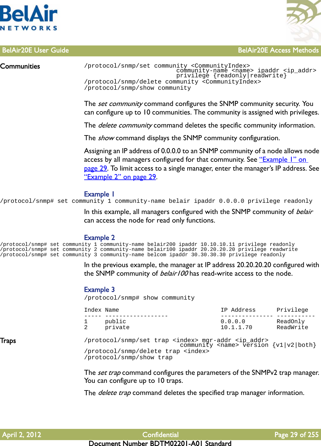 BelAir20E User Guide BelAir20E Access MethodsApril 2, 2012 Confidential Page 29 of 255Document Number BDTM02201-A01 StandardCommunities /protocol/snmp/set community &lt;CommunityIndex&gt;                          community-name &lt;name&gt; ipaddr &lt;ip_addr&gt;                         privilege {readonly|readwrite}/protocol/snmp/delete community &lt;CommunityIndex&gt;/protocol/snmp/show communityThe set community command configures the SNMP community security. You can configure up to 10 communities. The community is assigned with privileges. The delete community command deletes the specific community information.The show command displays the SNMP community configuration.Assigning an IP address of 0.0.0.0 to an SNMP community of a node allows node access by all managers configured for that community. See “Example 1” on page 29. To limit access to a single manager, enter the manager’s IP address. See “Example 2” on page 29. Example 1/protocol/snmp# set community 1 community-name belair ipaddr 0.0.0.0 privilege readonlyIn this example, all managers configured with the SNMP community of belair can access the node for read only functions.Example 2/protocol/snmp# set community 1 community-name belair200 ipaddr 10.10.10.11 privilege readonly/protocol/snmp# set community 2 community-name belair100 ipaddr 20.20.20.20 privilege readwrite/protocol/snmp# set community 3 community-name belcom ipaddr 30.30.30.30 privilege readonlyIn the previous example, the manager at IP address 20.20.20.20 configured with the SNMP community of belair100 has read-write access to the node. Example 3/protocol/snmp# show communityIndex Name                             IP Address      Privilege----- ------------------               --------------- -----------1     public                           0.0.0.0         ReadOnly2     private                          10.1.1.70       ReadWriteTrap s /protocol/snmp/set trap &lt;index&gt; mgr-addr &lt;ip_addr&gt;                           community &lt;name&gt; version {v1|v2|both}/protocol/snmp/delete trap &lt;index&gt;/protocol/snmp/show trapThe set trap command configures the parameters of the SNMPv2 trap manager. You can configure up to 10 traps.The delete trap command deletes the specified trap manager information.