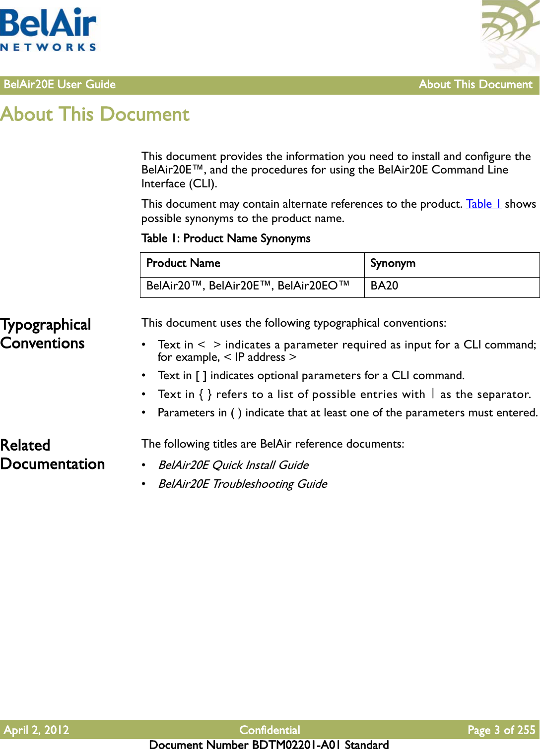 BelAir20E User Guide About This Document April 2, 2012 Confidential Page 3 of 255Document Number BDTM02201-A01 StandardAbout This Document This document provides the information you need to install and configure the BelAir20E™, and the procedures for using the BelAir20E Command Line Interface (CLI). This document may contain alternate references to the product. Ta b l e 1  shows possible synonyms to the product name. Typographical ConventionsThis document uses the following typographical conventions:• Text in &lt;  &gt; indicates a parameter required as input for a CLI command; for example, &lt; IP address &gt;• Text in [ ] indicates optional parameters for a CLI command.• Text in { } refers to a list of possible entries with | as the separator.• Parameters in ( ) indicate that at least one of the parameters must entered.Related Documentation The following titles are BelAir reference documents:•BelAir20E Quick Install Guide•BelAir20E Troubleshooting GuideTable 1: Product Name SynonymsProduct Name SynonymBelAir20™, BelAir20E™, BelAir20EO™ BA20