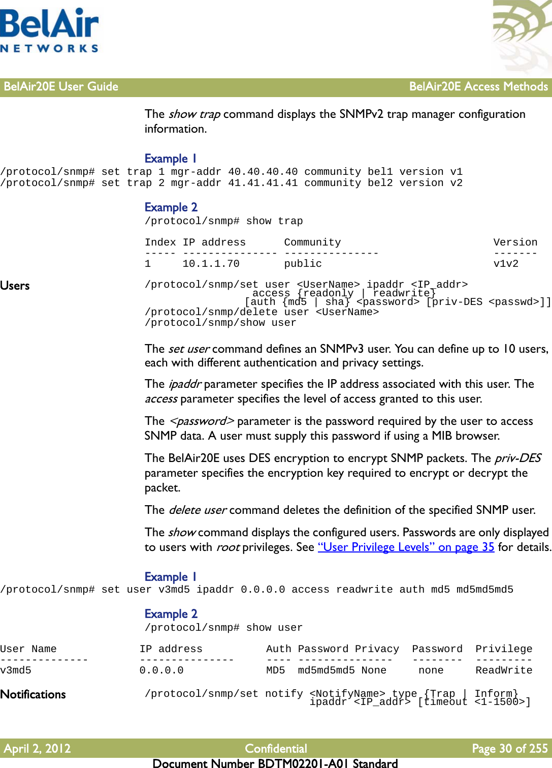 BelAir20E User Guide BelAir20E Access MethodsApril 2, 2012 Confidential Page 30 of 255Document Number BDTM02201-A01 StandardThe show trap command displays the SNMPv2 trap manager configuration information. Example 1/protocol/snmp# set trap 1 mgr-addr 40.40.40.40 community bel1 version v1/protocol/snmp# set trap 2 mgr-addr 41.41.41.41 community bel2 version v2Example 2/protocol/snmp# show trapIndex IP address      Community                        Version----- --------------- ---------------                  -------1     10.1.1.70       public                           v1v2Users /protocol/snmp/set user &lt;UserName&gt; ipaddr &lt;IP_addr&gt;                  access {readonly | readwrite}                  [auth {md5 | sha} &lt;password&gt; [priv-DES &lt;passwd&gt;]]/protocol/snmp/delete user &lt;UserName&gt;/protocol/snmp/show userThe set user command defines an SNMPv3 user. You can define up to 10 users, each with different authentication and privacy settings. The ipaddr parameter specifies the IP address associated with this user. The access parameter specifies the level of access granted to this user.The &lt;password&gt; parameter is the password required by the user to access SNMP data. A user must supply this password if using a MIB browser.The BelAir20E uses DES encryption to encrypt SNMP packets. The priv-DES parameter specifies the encryption key required to encrypt or decrypt the packet.The delete user command deletes the definition of the specified SNMP user.The show command displays the configured users. Passwords are only displayed to users with root privileges. See “User Privilege Levels” on page 35 for details.Example 1/protocol/snmp# set user v3md5 ipaddr 0.0.0.0 access readwrite auth md5 md5md5md5Example 2/protocol/snmp# show userUser Name             IP address          Auth Password Privacy  Password  Privilege--------------        ---------------     ---- ---------------   --------  ---------v3md5                 0.0.0.0             MD5  md5md5md5 None     none     ReadWriteNotifications /protocol/snmp/set notify &lt;NotifyName&gt; type {Trap | Inform}                          ipaddr &lt;IP_addr&gt; [timeout &lt;1-1500&gt;]