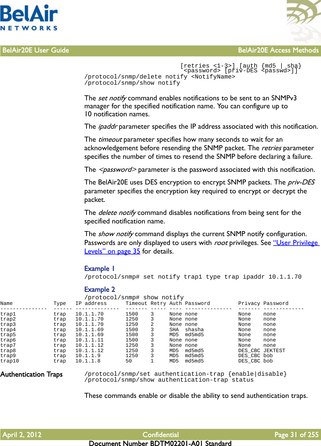 BelAir20E User Guide BelAir20E Access MethodsApril 2, 2012 Confidential Page 31 of 255Document Number BDTM02201-A01 Standard                          [retries &lt;1-3&gt;] [auth {md5 | sha}                           &lt;password&gt; [priv-DES &lt;passwd&gt;]]/protocol/snmp/delete notify &lt;NotifyName&gt;/protocol/snmp/show notifyThe set notify command enables notifications to be sent to an SNMPv3 manager for the specified notification name. You can configure up to 10 notification names.The ipaddr parameter specifies the IP address associated with this notification.The timeout parameter specifies how many seconds to wait for an acknowledgement before resending the SNMP packet. The retries parameter specifies the number of times to resend the SNMP before declaring a failure.The &lt;password&gt; parameter is the password associated with this notification.The BelAir20E uses DES encryption to encrypt SNMP packets. The priv-DES parameter specifies the encryption key required to encrypt or decrypt the packet.The delete notify command disables notifications from being sent for the specified notification name.The show notify command displays the current SNMP notify configuration. Passwords are only displayed to users with root privileges. See “User Privilege Levels” on page 35 for details.Example 1/protocol/snmp# set notify trap1 type trap ipaddr 10.1.1.70Example 2/protocol/snmp# show notifyName             Type   IP address      Timeout Retry Auth Password         Privacy Password---------------  ------ --------------  ------- ----- ---- ---------------  ------- -------------trap1            trap   10.1.1.70       1500    3     None none             None    nonetrap2            trap   10.1.1.70       1250    3     None none             None    nonetrap3            trap   10.1.1.70       1250    2     None none             None    nonetrap4            trap   10.1.1.69       1500    3     SHA  shasha           None    nonetrap5            trap   10.1.1.69       1500    3     MD5  md5md5           None    nonetrap6            trap   10.1.1.11       1500    3     None none             None    nonetrap7            trap   10.1.1.12       1250    3     None none             None    nonetrap8            trap   10.1.1.12       1250    3     MD5  md5md5           DES_CBC JEKTESTtrap9            trap   10.1.1.9        1250    3     MD5  md5md5           DES_CBC bobtrap10           trap   10.1.1.8        50      1     MD5  md5md5           DES_CBC bobAuthentication Traps /protocol/snmp/set authentication-trap {enable|disable}/protocol/snmp/show authentication-trap statusThese commands enable or disable the ability to send authentication traps.