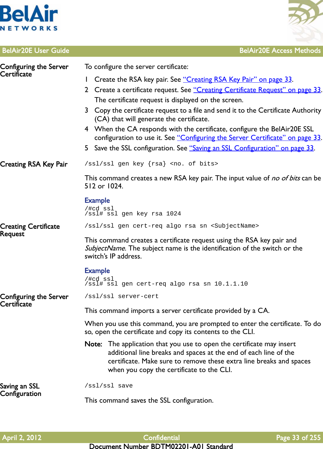 BelAir20E User Guide BelAir20E Access MethodsApril 2, 2012 Confidential Page 33 of 255Document Number BDTM02201-A01 StandardConfiguring the Server Certificate To configure the server certificate:1 Create the RSA key pair. See “Creating RSA Key Pair” on page 33. 2 Create a certificate request. See “Creating Certificate Request” on page 33.The certificate request is displayed on the screen.3 Copy the certificate request to a file and send it to the Certificate Authority (CA) that will generate the certificate.4 When the CA responds with the certificate, configure the BelAir20E SSL configuration to use it. See “Configuring the Server Certificate” on page 33.5 Save the SSL configuration. See “Saving an SSL Configuration” on page 33.Creating RSA Key Pair /ssl/ssl gen key {rsa} &lt;no. of bits&gt;This command creates a new RSA key pair. The input value of no of bits can be 512 or 1024.Example/#cd ssl/ssl# ssl gen key rsa 1024Creating Certificate Request/ssl/ssl gen cert-req algo rsa sn &lt;SubjectName&gt;This command creates a certificate request using the RSA key pair and SubjectName. The subject name is the identification of the switch or the switch’s IP address.Example/#cd ssl/ssl# ssl gen cert-req algo rsa sn 10.1.1.10Configuring the Server Certificate/ssl/ssl server-certThis command imports a server certificate provided by a CA. When you use this command, you are prompted to enter the certificate. To do so, open the certificate and copy its contents to the CLI. Note: The application that you use to open the certificate may insert additional line breaks and spaces at the end of each line of the certificate. Make sure to remove these extra line breaks and spaces when you copy the certificate to the CLI. Saving an SSL Configuration/ssl/ssl saveThis command saves the SSL configuration.