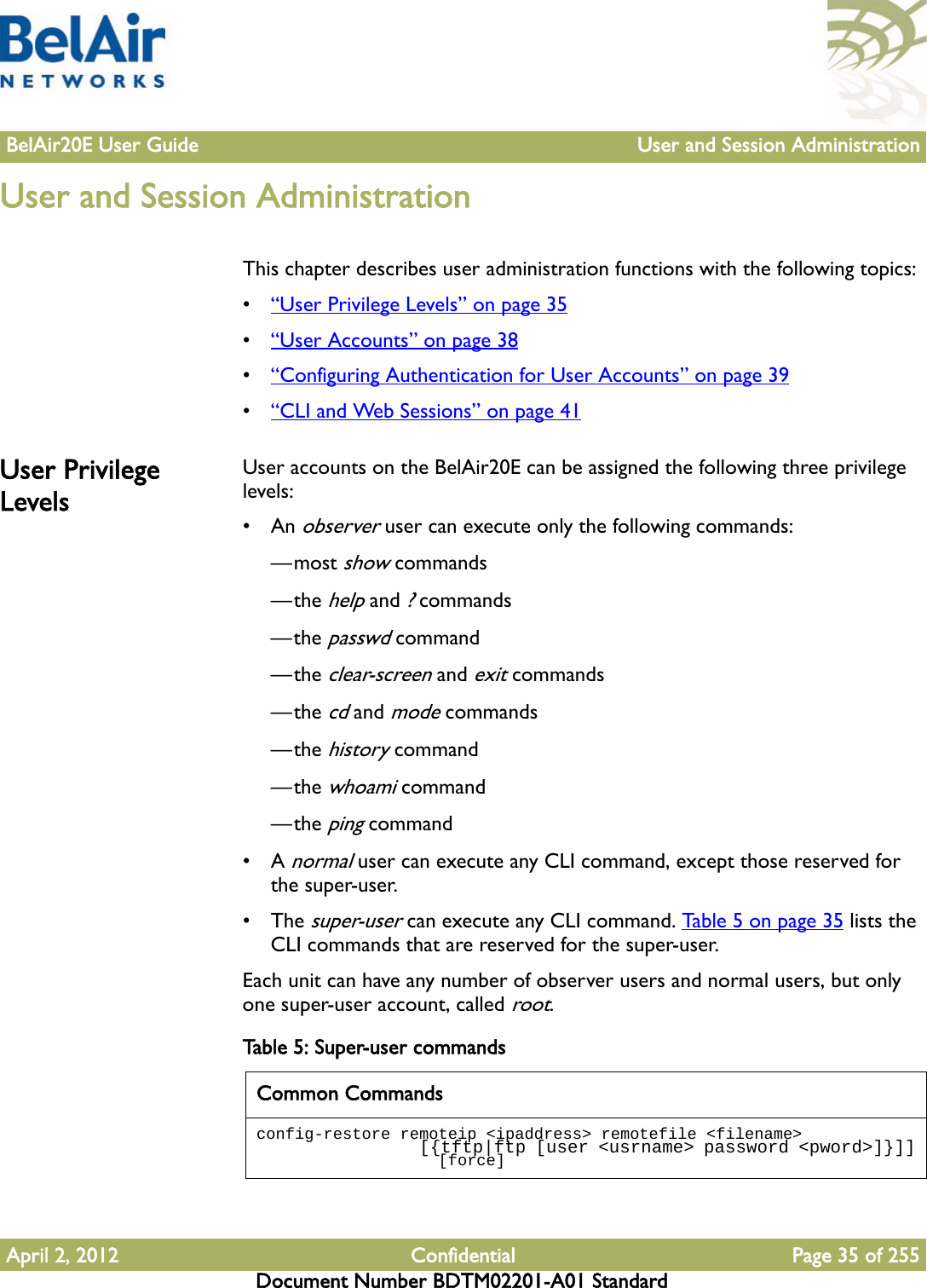 BelAir20E User Guide User and Session AdministrationApril 2, 2012 Confidential Page 35 of 255Document Number BDTM02201-A01 StandardUser and Session AdministrationThis chapter describes user administration functions with the following topics:•“User Privilege Levels” on page 35•“User Accounts” on page 38•“Configuring Authentication for User Accounts” on page 39•“CLI and Web Sessions” on page 41User Privilege LevelsUser accounts on the BelAir20E can be assigned the following three privilege levels:•An observer user can execute only the following commands:—most show commands—the help and ? commands—the passwd command—the clear-screen and exit commands—the cd and mode commands—the history command—the whoami command—the ping command•A normal user can execute any CLI command, except those reserved for the super-user.• The super-user can execute any CLI command. Table 5 on page 35 lists the CLI commands that are reserved for the super-user. Each unit can have any number of observer users and normal users, but only one super-user account, called root. Table 5: Super-user commands Common Commandsconfig-restore remoteip &lt;ipaddress&gt; remotefile &lt;filename&gt;                  [{tftp|ftp [user &lt;usrname&gt; password &lt;pword&gt;]}]]                   [force]