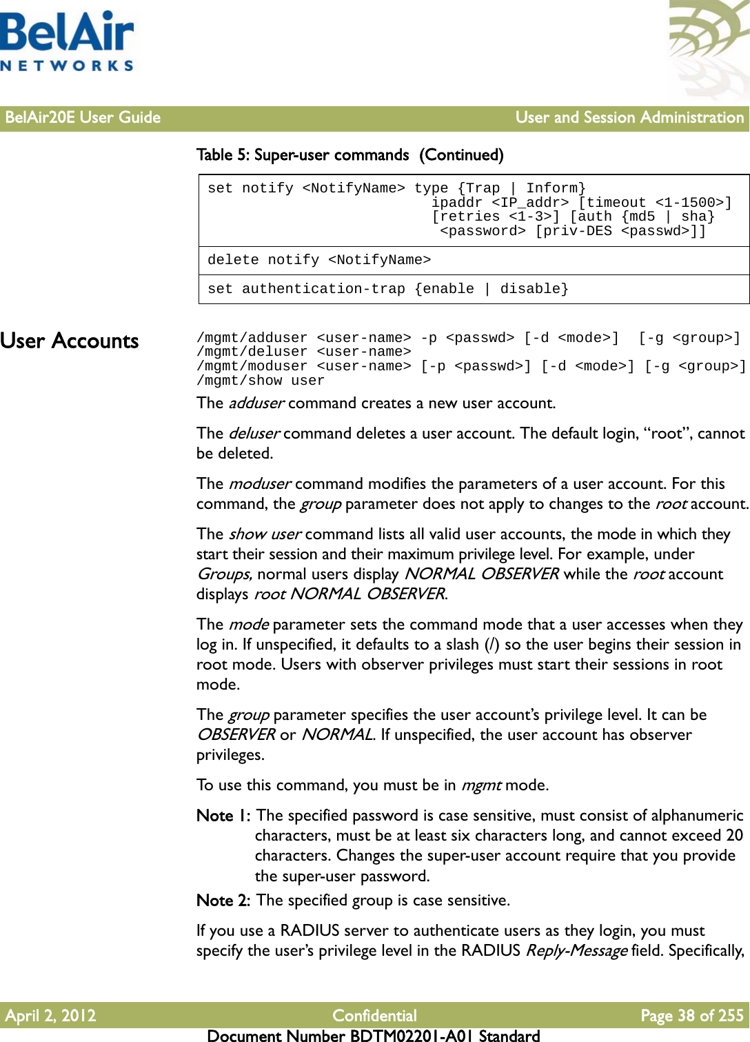 BelAir20E User Guide User and Session AdministrationApril 2, 2012 Confidential Page 38 of 255Document Number BDTM02201-A01 StandardUser Accounts /mgmt/adduser &lt;user-name&gt; -p &lt;passwd&gt; [-d &lt;mode&gt;]  [-g &lt;group&gt;]/mgmt/deluser &lt;user-name&gt; /mgmt/moduser &lt;user-name&gt; [-p &lt;passwd&gt;] [-d &lt;mode&gt;] [-g &lt;group&gt;]/mgmt/show userThe adduser command creates a new user account. The deluser command deletes a user account. The default login, “root”, cannot be deleted.The moduser command modifies the parameters of a user account. For this command, the group parameter does not apply to changes to the root account.The show user command lists all valid user accounts, the mode in which they start their session and their maximum privilege level. For example, under Groups, normal users display NORMAL OBSERVER while the root account displays root NORMAL OBSERVER. The mode parameter sets the command mode that a user accesses when they log in. If unspecified, it defaults to a slash (/) so the user begins their session in root mode. Users with observer privileges must start their sessions in root mode.The group parameter specifies the user account’s privilege level. It can be OBSERVER or NORMAL. If unspecified, the user account has observer privileges.To use this command, you must be in mgmt mode.Note 1: The specified password is case sensitive, must consist of alphanumeric characters, must be at least six characters long, and cannot exceed 20 characters. Changes the super-user account require that you provide the super-user password.Note 2: The specified group is case sensitive.If you use a RADIUS server to authenticate users as they login, you must specify the user’s privilege level in the RADIUS Reply-Message field. Specifically, set notify &lt;NotifyName&gt; type {Trap | Inform}                          ipaddr &lt;IP_addr&gt; [timeout &lt;1-1500&gt;]                          [retries &lt;1-3&gt;] [auth {md5 | sha}                           &lt;password&gt; [priv-DES &lt;passwd&gt;]]delete notify &lt;NotifyName&gt;set authentication-trap {enable | disable}Table 5: Super-user commands  (Continued)