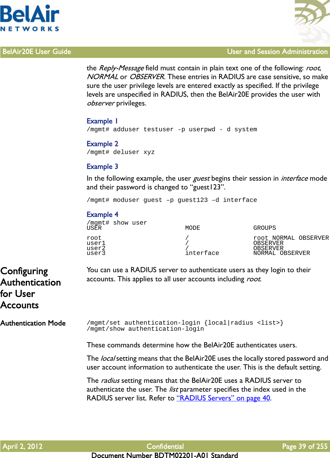 BelAir20E User Guide User and Session AdministrationApril 2, 2012 Confidential Page 39 of 255Document Number BDTM02201-A01 Standardthe Reply-Message field must contain in plain text one of the following: root, NORMAL or OBSERVER. These entries in RADIUS are case sensitive, so make sure the user privilege levels are entered exactly as specified. If the privilege levels are unspecified in RADIUS, then the BelAir20E provides the user with observer privileges.Example 1/mgmt# adduser testuser -p userpwd - d systemExample 2/mgmt# deluser xyzExample 3In the following example, the user guest begins their session in interface mode and their password is changed to “guest123”./mgmt# moduser guest –p guest123 –d interfaceExample 4/mgmt# show userUSER                      MODE              GROUPSroot                      /                 root NORMAL OBSERVERuser1                     /                 OBSERVERuser2                     /                 OBSERVERuser3                     interface         NORMAL OBSERVERConfiguring Authentication for User AccountsYou can use a RADIUS server to authenticate users as they login to their accounts. This applies to all user accounts including root.Authentication Mode /mgmt/set authentication-login {local|radius &lt;list&gt;}/mgmt/show authentication-loginThese commands determine how the BelAir20E authenticates users. The local setting means that the BelAir20E uses the locally stored password and user account information to authenticate the user. This is the default setting.The radius setting means that the BelAir20E uses a RADIUS server to authenticate the user. The list parameter specifies the index used in the RADIUS server list. Refer to “RADIUS Servers” on page 40.