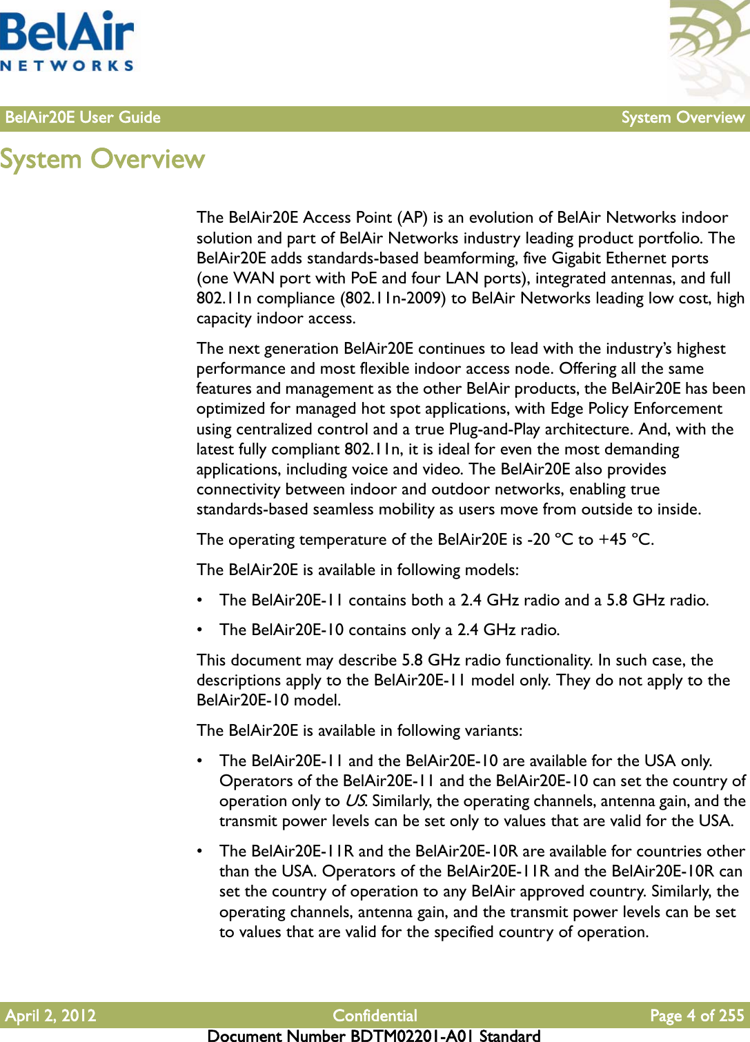 BelAir20E User Guide System OverviewApril 2, 2012 Confidential Page 4 of 255Document Number BDTM02201-A01 StandardSystem OverviewThe BelAir20E Access Point (AP) is an evolution of BelAir Networks indoor solution and part of BelAir Networks industry leading product portfolio. The BelAir20E adds standards-based beamforming, five Gigabit Ethernet ports (one WAN port with PoE and four LAN ports), integrated antennas, and full 802.11n compliance (802.11n-2009) to BelAir Networks leading low cost, high capacity indoor access.The next generation BelAir20E continues to lead with the industry’s highest performance and most flexible indoor access node. Offering all the same features and management as the other BelAir products, the BelAir20E has been optimized for managed hot spot applications, with Edge Policy Enforcement using centralized control and a true Plug-and-Play architecture. And, with the latest fully compliant 802.11n, it is ideal for even the most demanding applications, including voice and video. The BelAir20E also provides connectivity between indoor and outdoor networks, enabling true standards-based seamless mobility as users move from outside to inside.The operating temperature of the BelAir20E is -20 ºC to +45 ºC.The BelAir20E is available in following models: • The BelAir20E-11 contains both a 2.4 GHz radio and a 5.8 GHz radio.• The BelAir20E-10 contains only a 2.4 GHz radio.This document may describe 5.8 GHz radio functionality. In such case, the descriptions apply to the BelAir20E-11 model only. They do not apply to the BelAir20E-10 model.The BelAir20E is available in following variants: • The BelAir20E-11 and the BelAir20E-10 are available for the USA only. Operators of the BelAir20E-11 and the BelAir20E-10 can set the country of operation only to US. Similarly, the operating channels, antenna gain, and the transmit power levels can be set only to values that are valid for the USA.• The BelAir20E-11R and the BelAir20E-10R are available for countries other than the USA. Operators of the BelAir20E-11R and the BelAir20E-10R can set the country of operation to any BelAir approved country. Similarly, the operating channels, antenna gain, and the transmit power levels can be set to values that are valid for the specified country of operation.