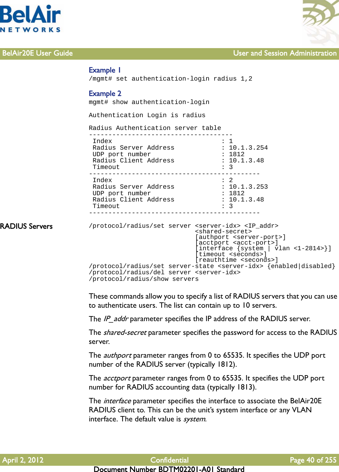 BelAir20E User Guide User and Session AdministrationApril 2, 2012 Confidential Page 40 of 255Document Number BDTM02201-A01 StandardExample 1/mgmt# set authentication-login radius 1,2Example 2mgmt# show authentication-loginAuthentication Login is radiusRadius Authentication server table------------------------------------- Index                            : 1 Radius Server Address            : 10.1.3.254 UDP port number                  : 1812 Radius Client Address            : 10.1.3.48 Timeout                          : 3-------------------------------------------- Index                            : 2 Radius Server Address            : 10.1.3.253 UDP port number                  : 1812 Radius Client Address            : 10.1.3.48 Timeout                          : 3--------------------------------------------RADIUS Servers /protocol/radius/set server &lt;server-idx&gt; &lt;IP_addr&gt;                            &lt;shared-secret&gt;                            [authport &lt;server-port&gt;]                             [acctport &lt;acct-port&gt;]                             [interface {system | vlan &lt;1-2814&gt;}]                             [timeout &lt;seconds&gt;]                             [reauthtime &lt;seconds&gt;]/protocol/radius/set server-state &lt;server-idx&gt; {enabled|disabled}/protocol/radius/del server &lt;server-idx&gt;/protocol/radius/show serversThese commands allow you to specify a list of RADIUS servers that you can use to authenticate users. The list can contain up to 10 servers.The IP_addr parameter specifies the IP address of the RADIUS server.The shared-secret parameter specifies the password for access to the RADIUS server.The authport parameter ranges from 0 to 65535. It specifies the UDP port number of the RADIUS server (typically 1812).The acctport parameter ranges from 0 to 65535. It specifies the UDP port number for RADIUS accounting data (typically 1813).The interface parameter specifies the interface to associate the BelAir20E RADIUS client to. This can be the unit’s system interface or any VLAN interface. The default value is system.