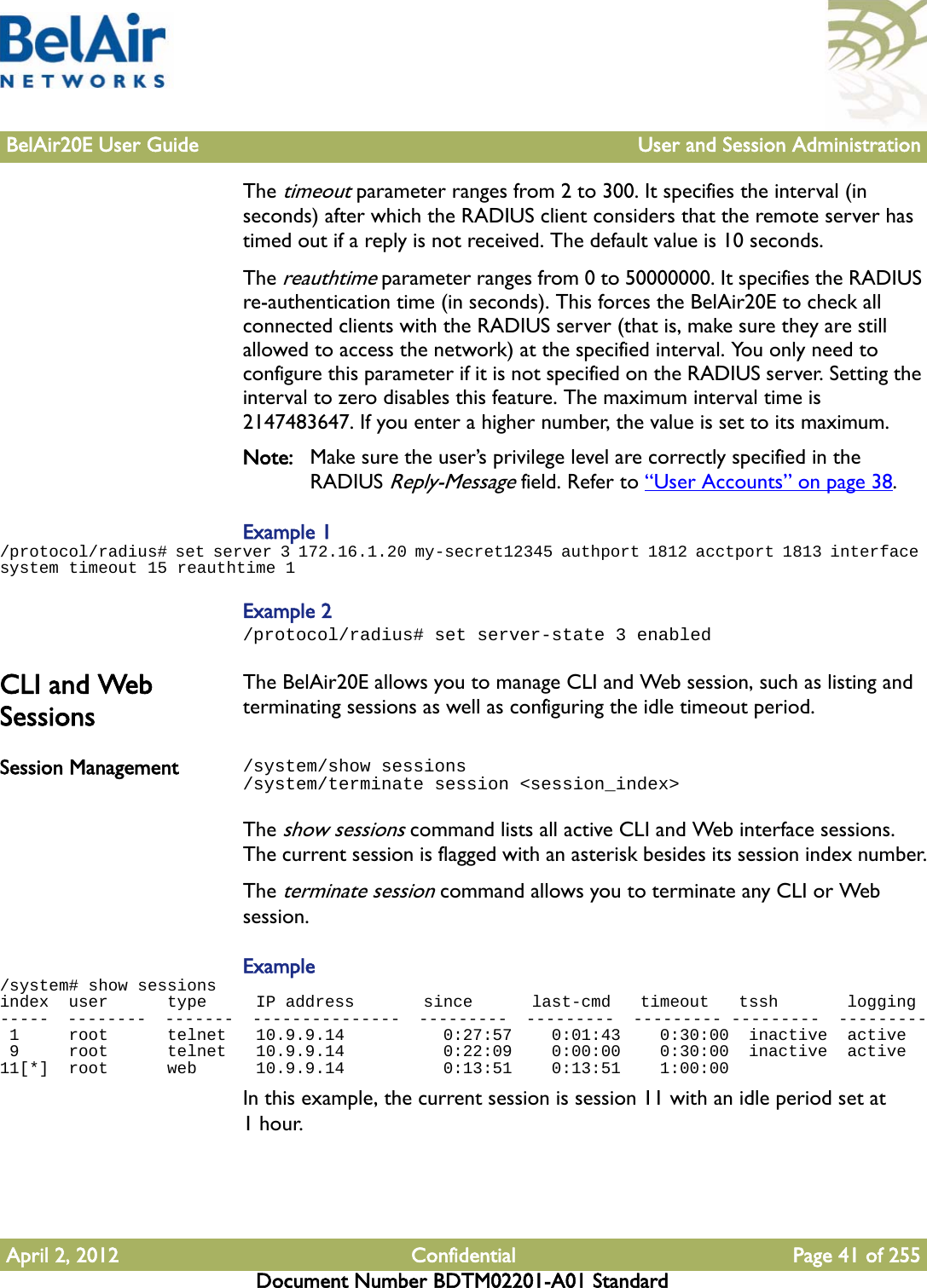 BelAir20E User Guide User and Session AdministrationApril 2, 2012 Confidential Page 41 of 255Document Number BDTM02201-A01 StandardThe timeout parameter ranges from 2 to 300. It specifies the interval (in seconds) after which the RADIUS client considers that the remote server has timed out if a reply is not received. The default value is 10 seconds.The reauthtime parameter ranges from 0 to 50000000. It specifies the RADIUS re-authentication time (in seconds). This forces the BelAir20E to check all connected clients with the RADIUS server (that is, make sure they are still allowed to access the network) at the specified interval. You only need to configure this parameter if it is not specified on the RADIUS server. Setting the interval to zero disables this feature. The maximum interval time is 2147483647. If you enter a higher number, the value is set to its maximum.Note: Make sure the user’s privilege level are correctly specified in the RADIUS Reply-Message field. Refer to “User Accounts” on page 38.Example 1/protocol/radius# set server 3 172.16.1.20 my-secret12345 authport 1812 acctport 1813 interface system timeout 15 reauthtime 1Example 2/protocol/radius# set server-state 3 enabledCLI and Web SessionsThe BelAir20E allows you to manage CLI and Web session, such as listing and terminating sessions as well as configuring the idle timeout period.Session Management /system/show sessions/system/terminate session &lt;session_index&gt;The show sessions command lists all active CLI and Web interface sessions. The current session is flagged with an asterisk besides its session index number.The terminate session command allows you to terminate any CLI or Web session.Example/system# show sessionsindex  user      type     IP address       since      last-cmd   timeout   tssh       logging-----  --------  -------  ---------------  ---------  ---------  --------- ---------  --------- 1     root      telnet   10.9.9.14          0:27:57    0:01:43    0:30:00  inactive  active 9     root      telnet   10.9.9.14          0:22:09    0:00:00    0:30:00  inactive  active11[*]  root      web      10.9.9.14          0:13:51    0:13:51    1:00:00  In this example, the current session is session 11 with an idle period set at 1hour. 