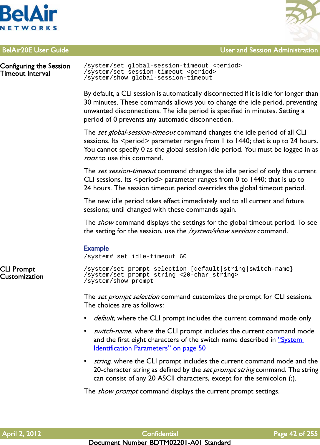 BelAir20E User Guide User and Session AdministrationApril 2, 2012 Confidential Page 42 of 255Document Number BDTM02201-A01 StandardConfiguring the Session Timeout Interval/system/set global-session-timeout &lt;period&gt;/system/set session-timeout &lt;period&gt;/system/show global-session-timeoutBy default, a CLI session is automatically disconnected if it is idle for longer than 30 minutes. These commands allows you to change the idle period, preventing unwanted disconnections. The idle period is specified in minutes. Setting a period of 0 prevents any automatic disconnection.The set global-session-timeout command changes the idle period of all CLI sessions. Its &lt;period&gt; parameter ranges from 1 to 1440; that is up to 24 hours. You cannot specify 0 as the global session idle period. You must be logged in as root to use this command. The set session-timeout command changes the idle period of only the current CLI sessions. Its &lt;period&gt; parameter ranges from 0 to 1440; that is up to 24 hours. The session timeout period overrides the global timeout period.The new idle period takes effect immediately and to all current and future sessions; until changed with these commands again.The show command displays the settings for the global timeout period. To see the setting for the session, use the /system/show sessions command.Example/system# set idle-timeout 60CLI Prompt Customization/system/set prompt selection [default|string|switch-name}/system/set prompt string &lt;20-char_string&gt;/system/show promptThe set prompt selection command customizes the prompt for CLI sessions. The choices are as follows:•default, where the CLI prompt includes the current command mode only•switch-name, where the CLI prompt includes the current command mode and the first eight characters of the switch name described in “System Identification Parameters” on page 50•string, where the CLI prompt includes the current command mode and the 20-character string as defined by the set prompt string command. The string can consist of any 20 ASCII characters, except for the semicolon (;).The show prompt command displays the current prompt settings.