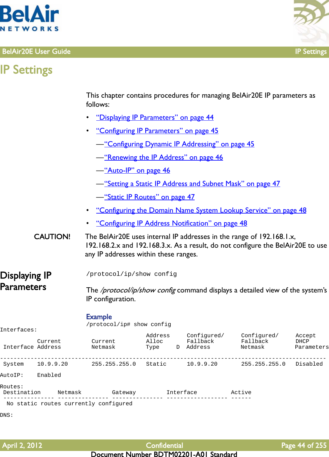 BelAir20E User Guide IP SettingsApril 2, 2012 Confidential Page 44 of 255Document Number BDTM02201-A01 StandardIP SettingsThis chapter contains procedures for managing BelAir20E IP parameters as follows:•“Displaying IP Parameters” on page 44•“Configuring IP Parameters” on page 45—“Configuring Dynamic IP Addressing” on page 45—“Renewing the IP Address” on page 46—“Auto-IP” on page 46—“Setting a Static IP Address and Subnet Mask” on page 47—“Static IP Routes” on page 47•“Configuring the Domain Name System Lookup Service” on page 48•“Configuring IP Address Notification” on page 48CAUTION! The BelAir20E uses internal IP addresses in the range of 192.168.1.x, 192.168.2.x and 192.168.3.x. As a result, do not configure the BelAir20E to use any IP addresses within these ranges. Displaying IP Parameters/protocol/ip/show configThe /protocol/ip/show config command displays a detailed view of the system’s IP configuration.Example/protocol/ip# show configInterfaces:                                           Address     Configured/     Configured/     Accept           Current         Current         Alloc       Fallback        Fallback        DHCP Interface Address         Netmask         Type     D  Address         Netmask         Parameters ------------------------------------------------------------------------------------------------ System    10.9.9.20       255.255.255.0   Static      10.9.9.20       255.255.255.0   DisabledAutoIP:    EnabledRoutes: Destination     Netmask         Gateway         Interface          Active --------------- --------------- --------------- ------------------ ------  No static routes currently configuredDNS: