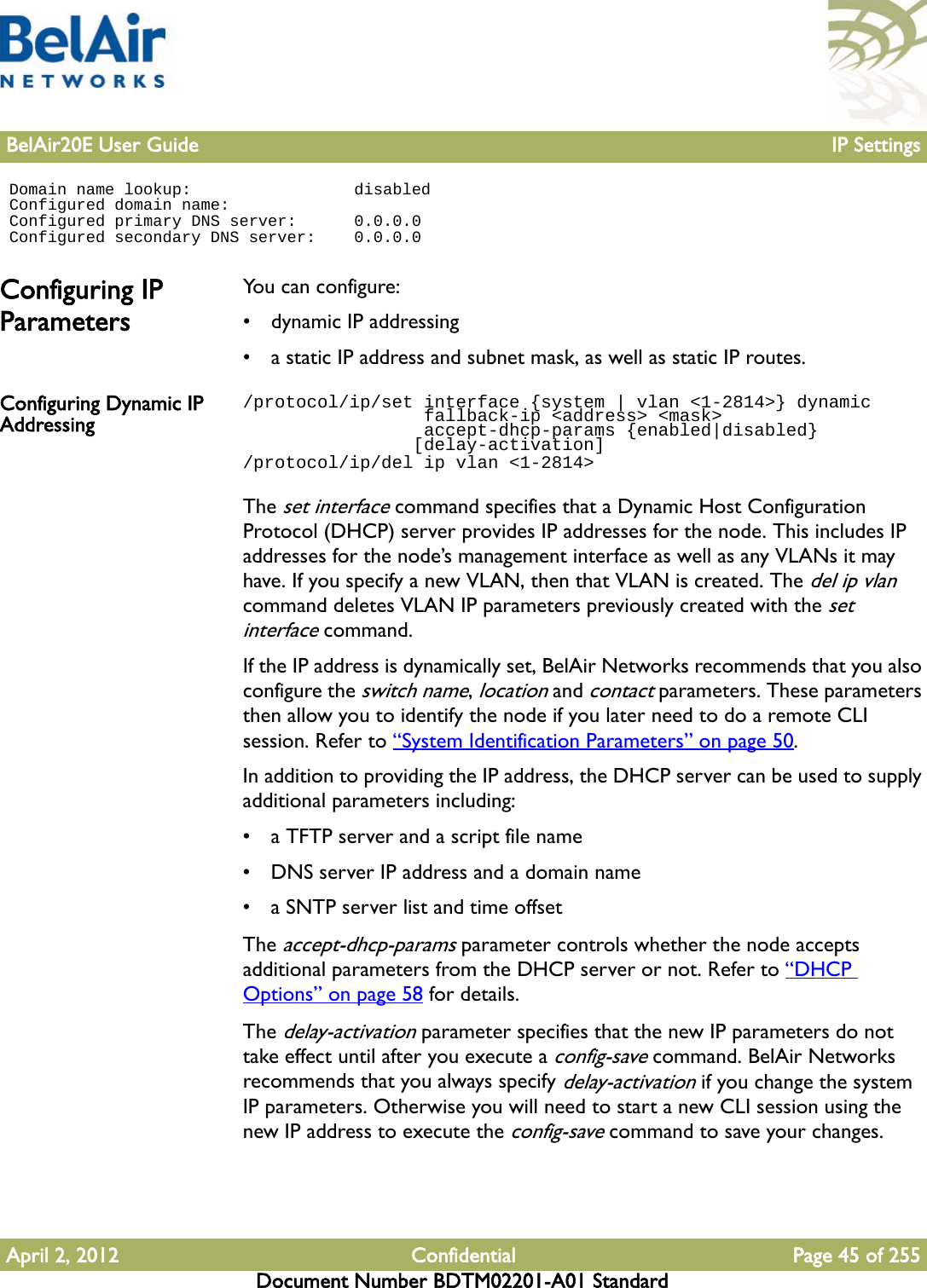 BelAir20E User Guide IP SettingsApril 2, 2012 Confidential Page 45 of 255Document Number BDTM02201-A01 Standard Domain name lookup:                 disabled Configured domain name: Configured primary DNS server:      0.0.0.0 Configured secondary DNS server:    0.0.0.0Configuring IP ParametersYou can configure:• dynamic IP addressing• a static IP address and subnet mask, as well as static IP routes. Configuring Dynamic IP Addressing/protocol/ip/set interface {system | vlan &lt;1-2814&gt;} dynamic                 fallback-ip &lt;address&gt; &lt;mask&gt;                 accept-dhcp-params {enabled|disabled}                [delay-activation]/protocol/ip/del ip vlan &lt;1-2814&gt;The set interface command specifies that a Dynamic Host Configuration Protocol (DHCP) server provides IP addresses for the node. This includes IP addresses for the node’s management interface as well as any VLANs it may have. If you specify a new VLAN, then that VLAN is created. The del ip vlan command deletes VLAN IP parameters previously created with the set interface command.If the IP address is dynamically set, BelAir Networks recommends that you also configure the switch name, location and contact parameters. These parameters then allow you to identify the node if you later need to do a remote CLI session. Refer to “System Identification Parameters” on page 50.In addition to providing the IP address, the DHCP server can be used to supply additional parameters including:• a TFTP server and a script file name• DNS server IP address and a domain name• a SNTP server list and time offsetThe accept-dhcp-params parameter controls whether the node accepts additional parameters from the DHCP server or not. Refer to “DHCP Options” on page 58 for details. The delay-activation parameter specifies that the new IP parameters do not take effect until after you execute a config-save command. BelAir Networks recommends that you always specify delay-activation if you change the system IP parameters. Otherwise you will need to start a new CLI session using the new IP address to execute the config-save command to save your changes.