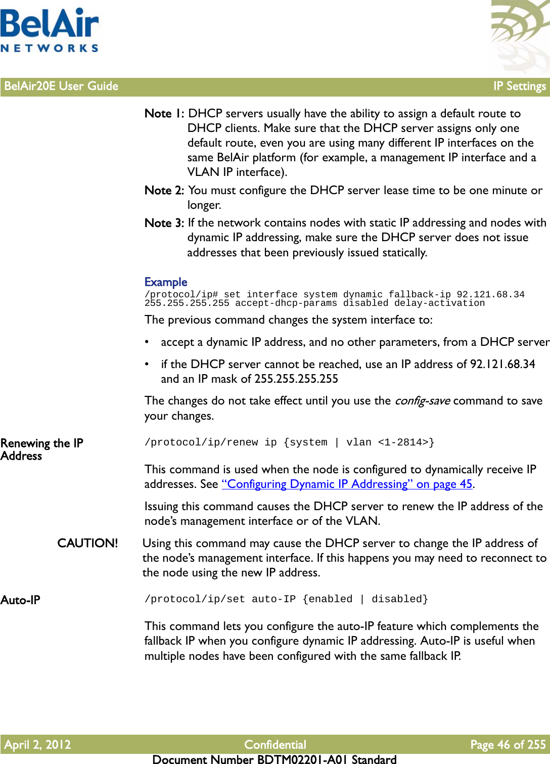 BelAir20E User Guide IP SettingsApril 2, 2012 Confidential Page 46 of 255Document Number BDTM02201-A01 StandardNote 1: DHCP servers usually have the ability to assign a default route to DHCP clients. Make sure that the DHCP server assigns only one default route, even you are using many different IP interfaces on the same BelAir platform (for example, a management IP interface and a VLAN IP interface). Note 2: You must configure the DHCP server lease time to be one minute or longer.Note 3: If the network contains nodes with static IP addressing and nodes with dynamic IP addressing, make sure the DHCP server does not issue addresses that been previously issued statically.Example/protocol/ip# set interface system dynamic fallback-ip 92.121.68.34 255.255.255.255 accept-dhcp-params disabled delay-activationThe previous command changes the system interface to:• accept a dynamic IP address, and no other parameters, from a DHCP server• if the DHCP server cannot be reached, use an IP address of 92.121.68.34 and an IP mask of 255.255.255.255The changes do not take effect until you use the config-save command to save your changes.Renewing the IP Address/protocol/ip/renew ip {system | vlan &lt;1-2814&gt;}This command is used when the node is configured to dynamically receive IP addresses. See “Configuring Dynamic IP Addressing” on page 45.Issuing this command causes the DHCP server to renew the IP address of the node’s management interface or of the VLAN.CAUTION! Using this command may cause the DHCP server to change the IP address of the node’s management interface. If this happens you may need to reconnect to the node using the new IP address. Auto-IP /protocol/ip/set auto-IP {enabled | disabled}This command lets you configure the auto-IP feature which complements the fallback IP when you configure dynamic IP addressing. Auto-IP is useful when multiple nodes have been configured with the same fallback IP. 