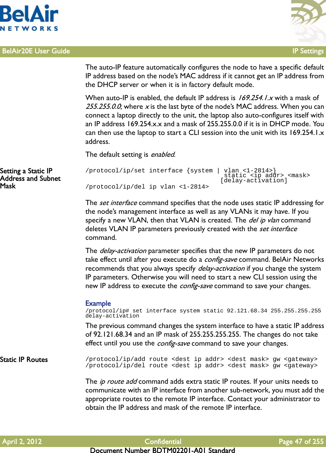 BelAir20E User Guide IP SettingsApril 2, 2012 Confidential Page 47 of 255Document Number BDTM02201-A01 StandardThe auto-IP feature automatically configures the node to have a specific default IP address based on the node’s MAC address if it cannot get an IP address from the DHCP server or when it is in factory default mode. When auto-IP is enabled, the default IP address is 169.254.1.x with a mask of 255.255.0.0; where x is the last byte of the node’s MAC address. When you can connect a laptop directly to the unit, the laptop also auto-configures itself with an IP address 169.254.x.x and a mask of 255.255.0.0 if it is in DHCP mode. You can then use the laptop to start a CLI session into the unit with its 169.254.1.x address.The default setting is enabled.Setting a Static IP Address and Subnet Mask/protocol/ip/set interface {system | vlan &lt;1-2814&gt;}                                      static &lt;ip addr&gt; &lt;mask&gt;                                    [delay-activation]/protocol/ip/del ip vlan &lt;1-2814&gt;The set interface command specifies that the node uses static IP addressing for the node’s management interface as well as any VLANs it may have. If you specify a new VLAN, then that VLAN is created. The del ip vlan command deletes VLAN IP parameters previously created with the set interface command.The delay-activation parameter specifies that the new IP parameters do not take effect until after you execute do a config-save command. BelAir Networks recommends that you always specify delay-activation if you change the system IP parameters. Otherwise you will need to start a new CLI session using the new IP address to execute the config-save command to save your changes.Example/protocol/ip# set interface system static 92.121.68.34 255.255.255.255 delay-activationThe previous command changes the system interface to have a static IP address of 92.121.68.34 and an IP mask of 255.255.255.255. The changes do not take effect until you use the config-save command to save your changes.Static IP Routes /protocol/ip/add route &lt;dest ip addr&gt; &lt;dest mask&gt; gw &lt;gateway&gt;/protocol/ip/del route &lt;dest ip addr&gt; &lt;dest mask&gt; gw &lt;gateway&gt;The ip route add command adds extra static IP routes. If your units needs to communicate with an IP interface from another sub-network, you must add the appropriate routes to the remote IP interface. Contact your administrator to obtain the IP address and mask of the remote IP interface.