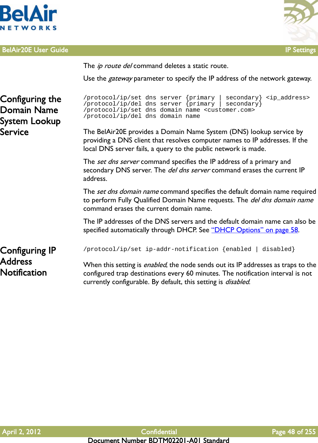 BelAir20E User Guide IP SettingsApril 2, 2012 Confidential Page 48 of 255Document Number BDTM02201-A01 StandardThe ip route del command deletes a static route.Use the gateway parameter to specify the IP address of the network gateway.Configuring the Domain Name System Lookup Service/protocol/ip/set dns server {primary | secondary} &lt;ip_address&gt;/protocol/ip/del dns server {primary | secondary}/protocol/ip/set dns domain name &lt;customer.com&gt;/protocol/ip/del dns domain nameThe BelAir20E provides a Domain Name System (DNS) lookup service by providing a DNS client that resolves computer names to IP addresses. If the local DNS server fails, a query to the public network is made.The set dns server command specifies the IP address of a primary and secondary DNS server. The del dns server command erases the current IP address.The set dns domain name command specifies the default domain name required to perform Fully Qualified Domain Name requests. The del dns domain name command erases the current domain name.The IP addresses of the DNS servers and the default domain name can also be specified automatically through DHCP. See “DHCP Options” on page 58.Configuring IP Address Notification/protocol/ip/set ip-addr-notification {enabled | disabled}When this setting is enabled, the node sends out its IP addresses as traps to the configured trap destinations every 60 minutes. The notification interval is not currently configurable. By default, this setting is disabled. 