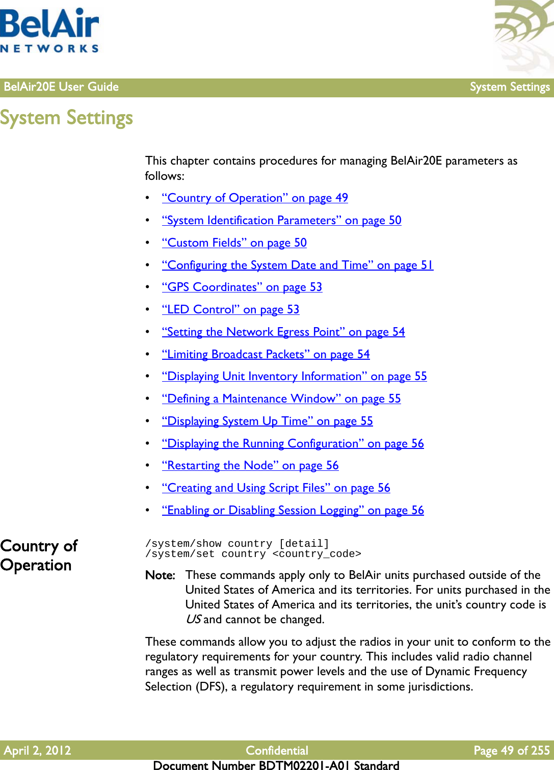 BelAir20E User Guide System SettingsApril 2, 2012 Confidential Page 49 of 255Document Number BDTM02201-A01 StandardSystem SettingsThis chapter contains procedures for managing BelAir20E parameters as follows:•“Country of Operation” on page 49•“System Identification Parameters” on page 50•“Custom Fields” on page 50•“Configuring the System Date and Time” on page 51•“GPS Coordinates” on page 53•“LED Control” on page 53•“Setting the Network Egress Point” on page 54•“Limiting Broadcast Packets” on page 54•“Displaying Unit Inventory Information” on page 55•“Defining a Maintenance Window” on page 55•“Displaying System Up Time” on page 55•“Displaying the Running Configuration” on page 56•“Restarting the Node” on page 56•“Creating and Using Script Files” on page 56•“Enabling or Disabling Session Logging” on page 56Country of Operation/system/show country [detail]/system/set country &lt;country_code&gt;Note: These commands apply only to BelAir units purchased outside of the United States of America and its territories. For units purchased in the United States of America and its territories, the unit’s country code is US and cannot be changed.These commands allow you to adjust the radios in your unit to conform to the regulatory requirements for your country. This includes valid radio channel ranges as well as transmit power levels and the use of Dynamic Frequency Selection (DFS), a regulatory requirement in some jurisdictions. 