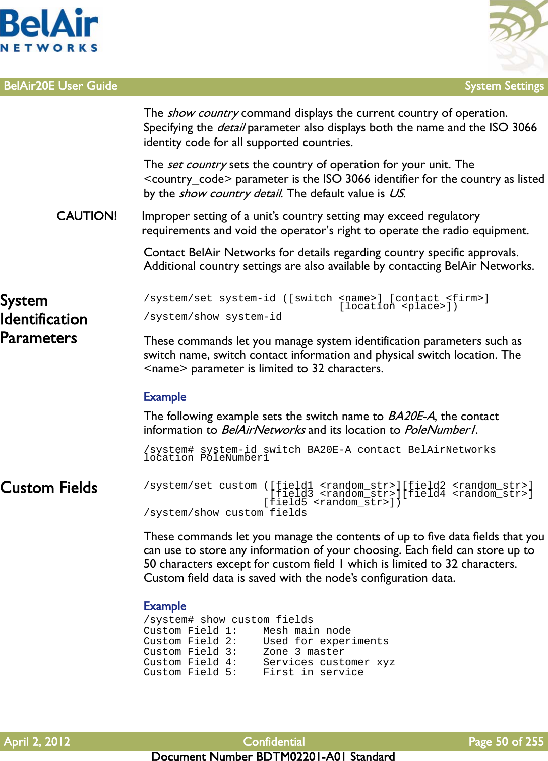 BelAir20E User Guide System SettingsApril 2, 2012 Confidential Page 50 of 255Document Number BDTM02201-A01 StandardThe show country command displays the current country of operation. Specifying the detail parameter also displays both the name and the ISO 3066 identity code for all supported countries. The set country sets the country of operation for your unit. The &lt;country_code&gt; parameter is the ISO 3066 identifier for the country as listed by the show country detail. The default value is US. CAUTION! Improper setting of a unit’s country setting may exceed regulatory requirements and void the operator’s right to operate the radio equipment. Contact BelAir Networks for details regarding country specific approvals. Additional country settings are also available by contacting BelAir Networks.System Identification Parameters/system/set system-id ([switch &lt;name&gt;] [contact &lt;firm&gt;]                                [location &lt;place&gt;])/system/show system-idThese commands let you manage system identification parameters such as switch name, switch contact information and physical switch location. The &lt;name&gt; parameter is limited to 32 characters.ExampleThe following example sets the switch name to BA20E-A, the contact information to BelAirNetworks and its location to PoleNumber1./system# system-id switch BA20E-A contact BelAirNetworks location PoleNumber1Custom Fields /system/set custom ([field1 &lt;random_str&gt;][field2 &lt;random_str&gt;]                     [field3 &lt;random_str&gt;][field4 &lt;random_str&gt;]                    [field5 &lt;random_str&gt;])/system/show custom fieldsThese commands let you manage the contents of up to five data fields that you can use to store any information of your choosing. Each field can store up to 50 characters except for custom field 1 which is limited to 32 characters. Custom field data is saved with the node’s configuration data.Example/system# show custom fieldsCustom Field 1:    Mesh main nodeCustom Field 2:    Used for experimentsCustom Field 3:    Zone 3 masterCustom Field 4:    Services customer xyzCustom Field 5:    First in service