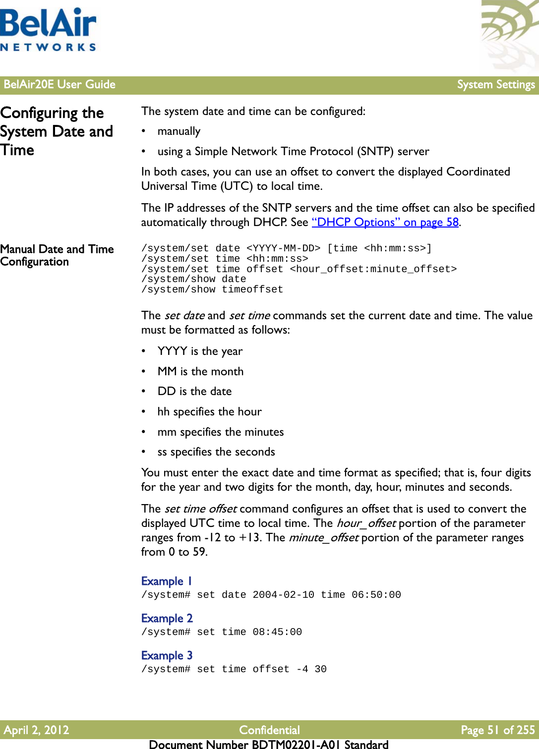 BelAir20E User Guide System SettingsApril 2, 2012 Confidential Page 51 of 255Document Number BDTM02201-A01 StandardConfiguring the System Date and TimeThe system date and time can be configured:• manually•using a Simple Network Time Protocol (SNTP) serverIn both cases, you can use an offset to convert the displayed Coordinated Universal Time (UTC) to local time.The IP addresses of the SNTP servers and the time offset can also be specified automatically through DHCP. See “DHCP Options” on page 58.Manual Date and Time Configuration/system/set date &lt;YYYY-MM-DD&gt; [time &lt;hh:mm:ss&gt;]/system/set time &lt;hh:mm:ss&gt;/system/set time offset &lt;hour_offset:minute_offset&gt;/system/show date/system/show timeoffsetThe set date and set time commands set the current date and time. The value must be formatted as follows:• YYYY is the year• MM is the month• DD is the date• hh specifies the hour• mm specifies the minutes• ss specifies the secondsYou must enter the exact date and time format as specified; that is, four digits for the year and two digits for the month, day, hour, minutes and seconds.The set time offset command configures an offset that is used to convert the displayed UTC time to local time. The hour_offset portion of the parameter ranges from -12 to +13. The minute_offset portion of the parameter ranges from 0 to 59. Example 1/system# set date 2004-02-10 time 06:50:00Example 2/system# set time 08:45:00Example 3/system# set time offset -4 30