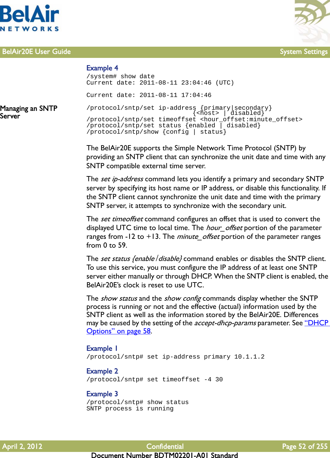 BelAir20E User Guide System SettingsApril 2, 2012 Confidential Page 52 of 255Document Number BDTM02201-A01 StandardExample 4/system# show dateCurrent date: 2011-08-11 23:04:46 (UTC)Current date: 2011-08-11 17:04:46Managing an SNTP Server/protocol/sntp/set ip-address {primary|secondary}                             {&lt;host&gt; | disabled}/protocol/sntp/set timeoffset &lt;hour_offset:minute_offset&gt;/protocol/sntp/set status {enabled | disabled}/protocol/sntp/show {config | status}The BelAir20E supports the Simple Network Time Protocol (SNTP) by providing an SNTP client that can synchronize the unit date and time with any SNTP compatible external time server.The set ip-address command lets you identify a primary and secondary SNTP server by specifying its host name or IP address, or disable this functionality. If the SNTP client cannot synchronize the unit date and time with the primary SNTP server, it attempts to synchronize with the secondary unit.The set timeoffset command configures an offset that is used to convert the displayed UTC time to local time. The hour_offset portion of the parameter ranges from -12 to +13. The minute_offset portion of the parameter ranges from 0 to 59. The set status {enable|disable} command enables or disables the SNTP client. To use this service, you must configure the IP address of at least one SNTP server either manually or through DHCP. When the SNTP client is enabled, the BelAir20E’s clock is reset to use UTC.The show status and the show config commands display whether the SNTP process is running or not and the effective (actual) information used by the SNTP client as well as the information stored by the BelAir20E. Differences may be caused by the setting of the accept-dhcp-params parameter. See “DHCP Options” on page 58.Example 1/protocol/sntp# set ip-address primary 10.1.1.2Example 2/protocol/sntp# set timeoffset -4 30Example 3/protocol/sntp# show statusSNTP process is running