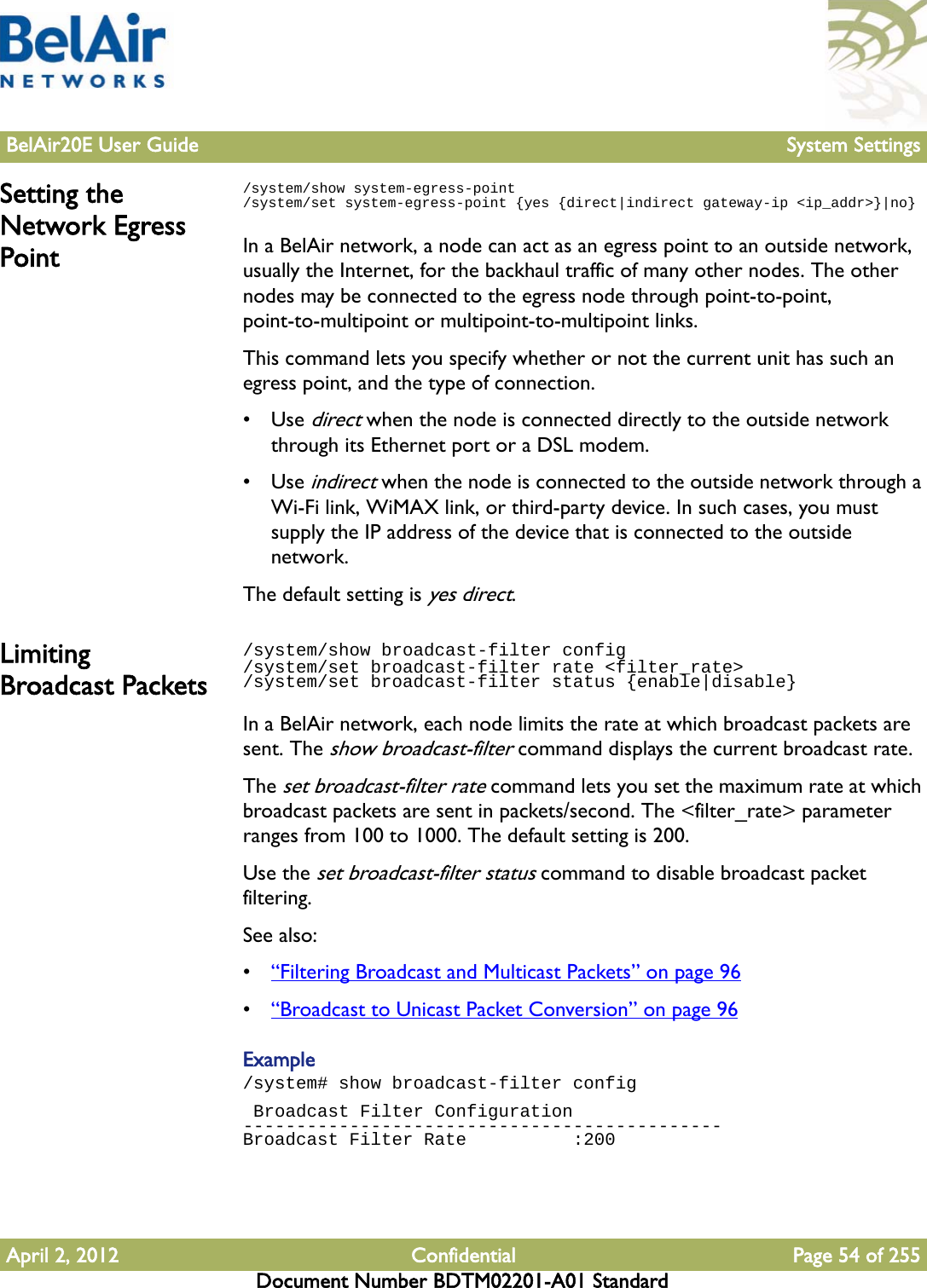 BelAir20E User Guide System SettingsApril 2, 2012 Confidential Page 54 of 255Document Number BDTM02201-A01 StandardSetting the Network Egress Point/system/show system-egress-point/system/set system-egress-point {yes {direct|indirect gateway-ip &lt;ip_addr&gt;}|no}In a BelAir network, a node can act as an egress point to an outside network, usually the Internet, for the backhaul traffic of many other nodes. The other nodes may be connected to the egress node through point-to-point, point-to-multipoint or multipoint-to-multipoint links.This command lets you specify whether or not the current unit has such an egress point, and the type of connection.•Use direct when the node is connected directly to the outside network through its Ethernet port or a DSL modem.•Use indirect when the node is connected to the outside network through a Wi-Fi link, WiMAX link, or third-party device. In such cases, you must supply the IP address of the device that is connected to the outside network.The default setting is yes direct.Limiting Broadcast Packets/system/show broadcast-filter config /system/set broadcast-filter rate &lt;filter_rate&gt;/system/set broadcast-filter status {enable|disable}In a BelAir network, each node limits the rate at which broadcast packets are sent. The show broadcast-filter command displays the current broadcast rate. The set broadcast-filter rate command lets you set the maximum rate at which broadcast packets are sent in packets/second. The &lt;filter_rate&gt; parameter ranges from 100 to 1000. The default setting is 200.Use the set broadcast-filter status command to disable broadcast packet filtering.See also:•“Filtering Broadcast and Multicast Packets” on page 96•“Broadcast to Unicast Packet Conversion” on page 96Example/system# show broadcast-filter config Broadcast Filter Configuration---------------------------------------------Broadcast Filter Rate          :200