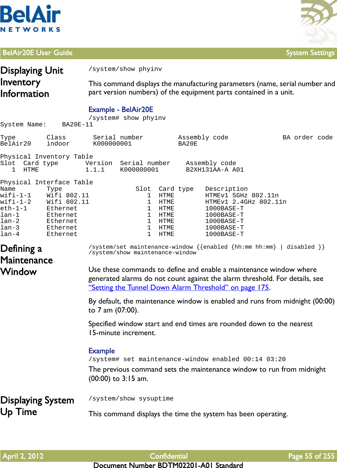 BelAir20E User Guide System SettingsApril 2, 2012 Confidential Page 55 of 255Document Number BDTM02201-A01 StandardDisplaying Unit Inventory Information/system/show phyinvThis command displays the manufacturing parameters (name, serial number and part version numbers) of the equipment parts contained in a unit.Example - BelAir20E/system# show phyinvSystem Name:    BA20E-11 Type        Class       Serial number         Assembly code              BA order codeBelAir20    indoor      K000000001            BA20E Physical Inventory TableSlot  Card type       Version  Serial number    Assembly code   1  HTME            1.1.1    K000000001       B2XH131AA-A A01 Physical Interface TableName        Type                   Slot  Card type   Descriptionwifi-1-1    Wifi 802.11               1  HTME        HTMEv1 5GHz 802.11nwifi-1-2    Wifi 802.11               1  HTME        HTMEv1 2.4GHz 802.11neth-1-1     Ethernet                  1  HTME        1000BASE-Tlan-1       Ethernet                  1  HTME        1000BASE-Tlan-2       Ethernet                  1  HTME        1000BASE-Tlan-3       Ethernet                  1  HTME        1000BASE-Tlan-4       Ethernet                  1  HTME        1000BASE-TDefining a Maintenance Window/system/set maintenance-window {{enabled {hh:mm hh:mm} | disabled }}/system/show maintenance-windowUse these commands to define and enable a maintenance window where generated alarms do not count against the alarm threshold. For details, see “Setting the Tunnel Down Alarm Threshold” on page 175.By default, the maintenance window is enabled and runs from midnight (00:00) to 7 am (07:00). Specified window start and end times are rounded down to the nearest 15-minute increment. Example/system# set maintenance-window enabled 00:14 03:20The previous command sets the maintenance window to run from midnight (00:00) to 3:15 am. Displaying System Up Time/system/show sysuptimeThis command displays the time the system has been operating.