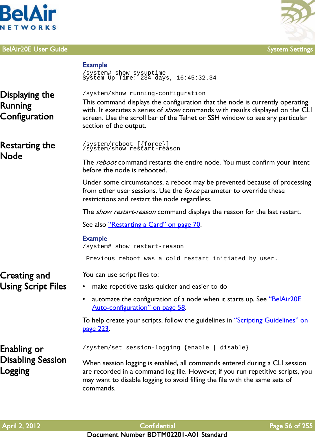 BelAir20E User Guide System SettingsApril 2, 2012 Confidential Page 56 of 255Document Number BDTM02201-A01 StandardExample/system# show sysuptimeSystem Up Time: 234 days, 16:45:32.34Displaying the Running Configuration/system/show running-configuration This command displays the configuration that the node is currently operating with. It executes a series of show commands with results displayed on the CLI screen. Use the scroll bar of the Telnet or SSH window to see any particular section of the output. Restarting the Node/system/reboot [{force}]/system/show restart-reasonThe reboot command restarts the entire node. You must confirm your intent before the node is rebooted.Under some circumstances, a reboot may be prevented because of processing from other user sessions. Use the force parameter to override these restrictions and restart the node regardless.The show restart-reason command displays the reason for the last restart.See also “Restarting a Card” on page 70.Example/system# show restart-reason Previous reboot was a cold restart initiated by user.Creating and Using Script FilesYou can use script files to:• make repetitive tasks quicker and easier to do• automate the configuration of a node when it starts up. See “BelAir20E Auto-configuration” on page 58.To help create your scripts, follow the guidelines in “Scripting Guidelines” on page 223.Enabling or Disabling Session Logging/system/set session-logging {enable | disable}When session logging is enabled, all commands entered during a CLI session are recorded in a command log file. However, if you run repetitive scripts, you may want to disable logging to avoid filling the file with the same sets of commands.