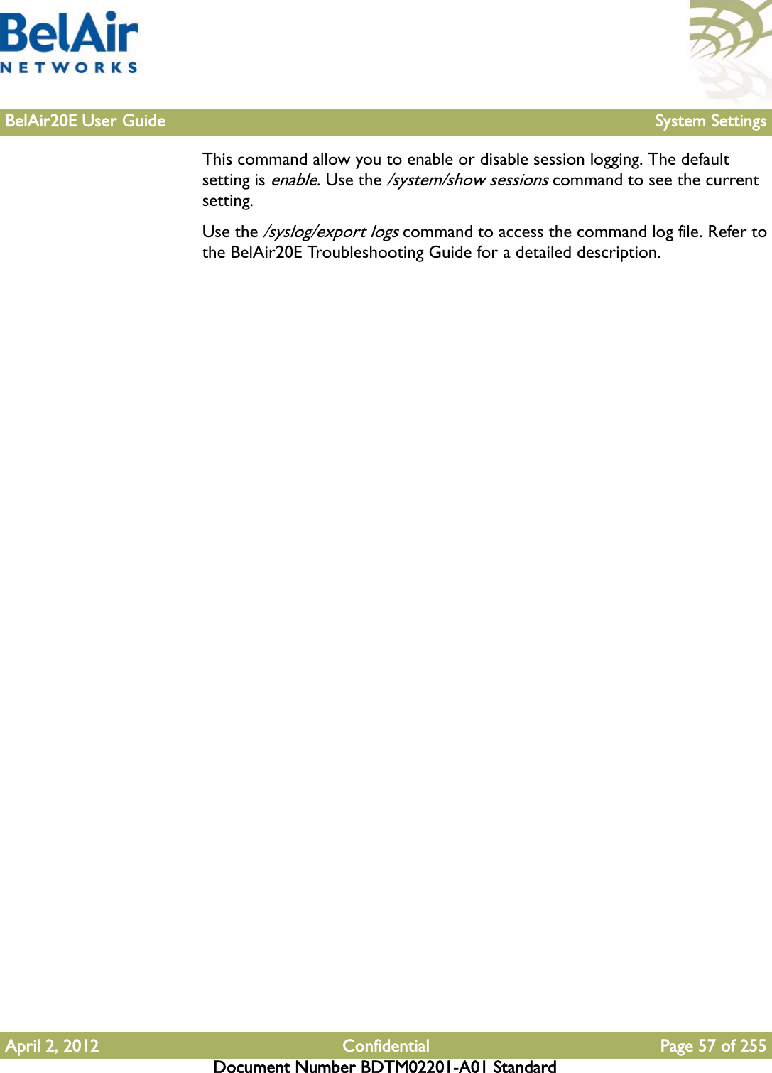 BelAir20E User Guide System SettingsApril 2, 2012 Confidential Page 57 of 255Document Number BDTM02201-A01 StandardThis command allow you to enable or disable session logging. The default setting is enable. Use the /system/show sessions command to see the current setting.Use the /syslog/export logs command to access the command log file. Refer to the BelAir20E Troubleshooting Guide for a detailed description.