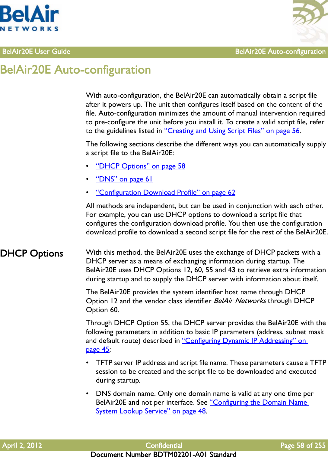 BelAir20E User Guide BelAir20E Auto-configurationApril 2, 2012 Confidential Page 58 of 255Document Number BDTM02201-A01 StandardBelAir20E Auto-configurationWith auto-configuration, the BelAir20E can automatically obtain a script file after it powers up. The unit then configures itself based on the content of the file. Auto-configuration minimizes the amount of manual intervention required to pre-configure the unit before you install it. To create a valid script file, refer to the guidelines listed in “Creating and Using Script Files” on page 56.The following sections describe the different ways you can automatically supply a script file to the BelAir20E:•“DHCP Options” on page 58•“DNS” on page 61•“Configuration Download Profile” on page 62All methods are independent, but can be used in conjunction with each other. For example, you can use DHCP options to download a script file that configures the configuration download profile. You then use the configuration download profile to download a second script file for the rest of the BelAir20E.DHCP Options With this method, the BelAir20E uses the exchange of DHCP packets with a DHCP server as a means of exchanging information during startup. The BelAir20E uses DHCP Options 12, 60, 55 and 43 to retrieve extra information during startup and to supply the DHCP server with information about itself.The BelAir20E provides the system identifier host name through DHCP Option 12 and the vendor class identifier BelAir Networks through DHCP Option 60. Through DHCP Option 55, the DHCP server provides the BelAir20E with the following parameters in addition to basic IP parameters (address, subnet mask and default route) described in “Configuring Dynamic IP Addressing” on page 45:• TFTP server IP address and script file name. These parameters cause a TFTP session to be created and the script file to be downloaded and executed during startup.• DNS domain name. Only one domain name is valid at any one time per BelAir20E and not per interface. See “Configuring the Domain Name System Lookup Service” on page 48.