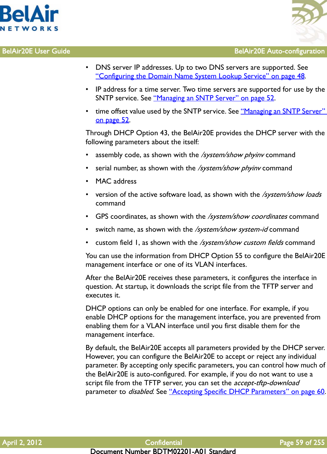 BelAir20E User Guide BelAir20E Auto-configurationApril 2, 2012 Confidential Page 59 of 255Document Number BDTM02201-A01 Standard• DNS server IP addresses. Up to two DNS servers are supported. See “Configuring the Domain Name System Lookup Service” on page 48.• IP address for a time server. Two time servers are supported for use by the SNTP service. See “Managing an SNTP Server” on page 52.• time offset value used by the SNTP service. See “Managing an SNTP Server” on page 52.Through DHCP Option 43, the BelAir20E provides the DHCP server with the following parameters about the itself:• assembly code, as shown with the /system/show phyinv command• serial number, as shown with the /system/show phyinv command•MAC address• version of the active software load, as shown with the /system/show loads command• GPS coordinates, as shown with the /system/show coordinates command• switch name, as shown with the /system/show system-id command• custom field 1, as shown with the /system/show custom fields commandYou can use the information from DHCP Option 55 to configure the BelAir20E management interface or one of its VLAN interfaces.After the BelAir20E receives these parameters, it configures the interface in question. At startup, it downloads the script file from the TFTP server and executes it.DHCP options can only be enabled for one interface. For example, if you enable DHCP options for the management interface, you are prevented from enabling them for a VLAN interface until you first disable them for the management interface.By default, the BelAir20E accepts all parameters provided by the DHCP server. However, you can configure the BelAir20E to accept or reject any individual parameter. By accepting only specific parameters, you can control how much of the BelAir20E is auto-configured. For example, if you do not want to use a script file from the TFTP server, you can set the accept-tftp-download parameter to disabled. See “Accepting Specific DHCP Parameters” on page 60.