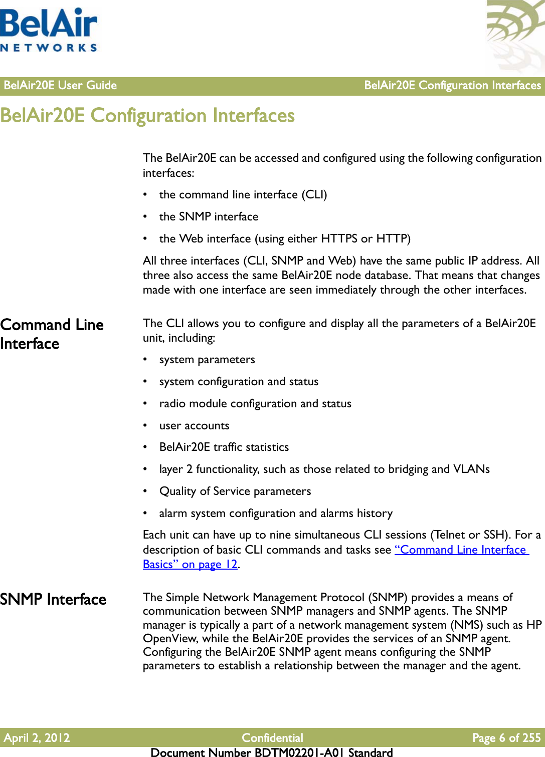 BelAir20E User Guide BelAir20E Configuration InterfacesApril 2, 2012 Confidential Page 6 of 255Document Number BDTM02201-A01 StandardBelAir20E Configuration InterfacesThe BelAir20E can be accessed and configured using the following configuration interfaces:• the command line interface (CLI)• the SNMP interface• the Web interface (using either HTTPS or HTTP)All three interfaces (CLI, SNMP and Web) have the same public IP address. All three also access the same BelAir20E node database. That means that changes made with one interface are seen immediately through the other interfaces. Command Line InterfaceThe CLI allows you to configure and display all the parameters of a BelAir20E unit, including:• system parameters• system configuration and status• radio module configuration and status• user accounts• BelAir20E traffic statistics• layer 2 functionality, such as those related to bridging and VLANs• Quality of Service parameters • alarm system configuration and alarms historyEach unit can have up to nine simultaneous CLI sessions (Telnet or SSH). For a description of basic CLI commands and tasks see “Command Line Interface Basics” on page 12.SNMP Interface The Simple Network Management Protocol (SNMP) provides a means of communication between SNMP managers and SNMP agents. The SNMP manager is typically a part of a network management system (NMS) such as HP OpenView, while the BelAir20E provides the services of an SNMP agent. Configuring the BelAir20E SNMP agent means configuring the SNMP parameters to establish a relationship between the manager and the agent.