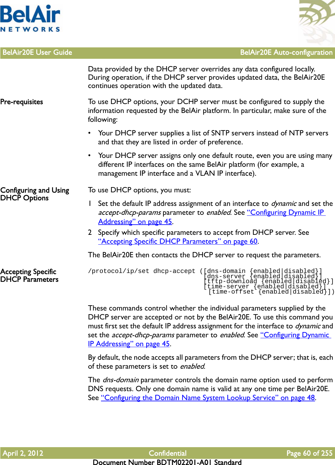 BelAir20E User Guide BelAir20E Auto-configurationApril 2, 2012 Confidential Page 60 of 255Document Number BDTM02201-A01 StandardData provided by the DHCP server overrides any data configured locally. During operation, if the DHCP server provides updated data, the BelAir20E continues operation with the updated data.Pre-requisites To use DHCP options, your DCHP server must be configured to supply the information requested by the BelAir platform. In particular, make sure of the following:• Your DHCP server supplies a list of SNTP servers instead of NTP servers and that they are listed in order of preference.• Your DHCP server assigns only one default route, even you are using many different IP interfaces on the same BelAir platform (for example, a management IP interface and a VLAN IP interface). Configuring and Using DHCP Options To use DHCP options, you must: 1 Set the default IP address assignment of an interface to dynamic and set the accept-dhcp-params parameter to enabled. See “Configuring Dynamic IP Addressing” on page 45.2 Specify which specific parameters to accept from DHCP server. See “Accepting Specific DHCP Parameters” on page 60.The BelAir20E then contacts the DHCP server to request the parameters.Accepting Specific DHCP Parameters/protocol/ip/set dhcp-accept ([dns-domain {enabled|disabled}]                              [dns-server {enabled|disabled}]                              [tftp-download {enabled|disabled}]                              [time-server {enabled|disabled}]                                [time-offset {enabled|disabled}])These commands control whether the individual parameters supplied by the DHCP server are accepted or not by the BelAir20E. To use this command you must first set the default IP address assignment for the interface to dynamic and set the accept-dhcp-params parameter to enabled. See “Configuring Dynamic IP Addressing” on page 45.By default, the node accepts all parameters from the DHCP server; that is, each of these parameters is set to enabled.The dns-domain parameter controls the domain name option used to perform DNS requests. Only one domain name is valid at any one time per BelAir20E. See “Configuring the Domain Name System Lookup Service” on page 48. 