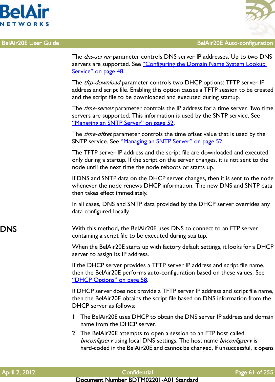 BelAir20E User Guide BelAir20E Auto-configurationApril 2, 2012 Confidential Page 61 of 255Document Number BDTM02201-A01 StandardThe dns-server parameter controls DNS server IP addresses. Up to two DNS servers are supported. See “Configuring the Domain Name System Lookup Service” on page 48.The tftp-download parameter controls two DHCP options: TFTP server IP address and script file. Enabling this option causes a TFTP session to be created and the script file to be downloaded and executed during startup.The time-server parameter controls the IP address for a time server. Two time servers are supported. This information is used by the SNTP service. See “Managing an SNTP Server” on page 52.The time-offset parameter controls the time offset value that is used by the SNTP service. See “Managing an SNTP Server” on page 52.The TFTP server IP address and the script file are downloaded and executed only during a startup. If the script on the server changes, it is not sent to the node until the next time the node reboots or starts up. If DNS and SNTP data on the DHCP server changes, then it is sent to the node whenever the node renews DHCP information. The new DNS and SNTP data then takes effect immediately.In all cases, DNS and SNTP data provided by the DHCP server overrides any data configured locally.DNS With this method, the BelAir20E uses DNS to connect to an FTP server containing a script file to be executed during startup. When the BelAir20E starts up with factory default settings, it looks for a DHCP server to assign its IP address.If the DHCP server provides a TFTP server IP address and script file name, then the BelAir20E performs auto-configuration based on these values. See “DHCP Options” on page 58. If DHCP server does not provide a TFTP server IP address and script file name, then the BelAir20E obtains the script file based on DNS information from the DHCP server as follows:1 The BelAir20E uses DHCP to obtain the DNS server IP address and domain name from the DHCP server.2 The BelAir20E attempts to open a session to an FTP host called bnconfigserv using local DNS settings. The host name bnconfigserv is hard-coded in the BelAir20E and cannot be changed. If unsuccessful, it opens 