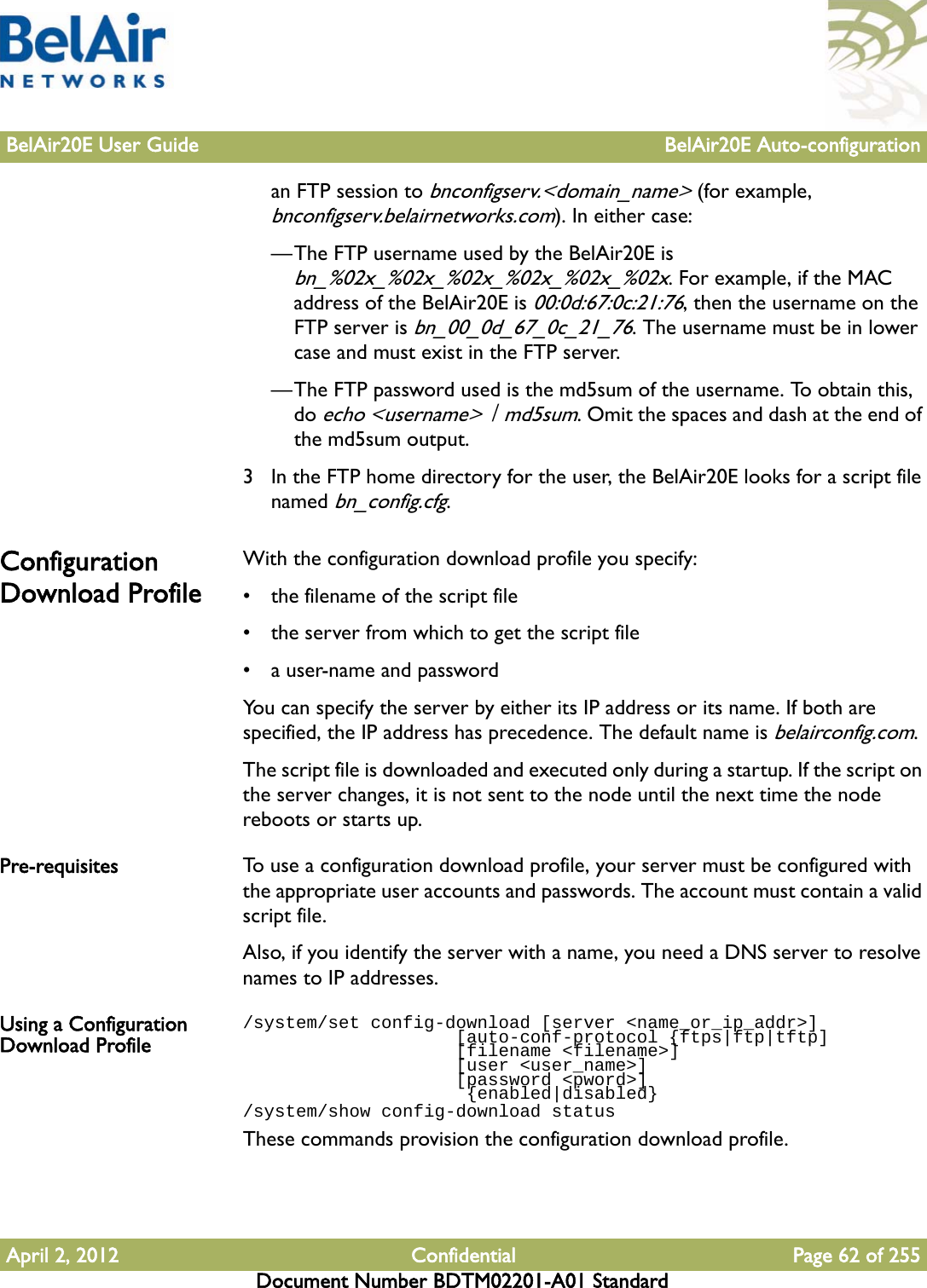 BelAir20E User Guide BelAir20E Auto-configurationApril 2, 2012 Confidential Page 62 of 255Document Number BDTM02201-A01 Standardan FTP session to bnconfigserv.&lt;domain_name&gt; (for example, bnconfigserv.belairnetworks.com). In either case:—The FTP username used by the BelAir20E is bn_%02x_%02x_%02x_%02x_%02x_%02x. For example, if the MAC address of the BelAir20E is 00:0d:67:0c:21:76, then the username on the FTP server is bn_00_0d_67_0c_21_76. The username must be in lower case and must exist in the FTP server.—The FTP password used is the md5sum of the username. To obtain this, do echo &lt;username&gt; | md5sum. Omit the spaces and dash at the end of the md5sum output. 3 In the FTP home directory for the user, the BelAir20E looks for a script file named bn_config.cfg. Configuration Download ProfileWith the configuration download profile you specify:• the filename of the script file• the server from which to get the script file• a user-name and passwordYou can specify the server by either its IP address or its name. If both are specified, the IP address has precedence. The default name is belairconfig.com.The script file is downloaded and executed only during a startup. If the script on the server changes, it is not sent to the node until the next time the node reboots or starts up. Pre-requisites To use a configuration download profile, your server must be configured with the appropriate user accounts and passwords. The account must contain a valid script file.Also, if you identify the server with a name, you need a DNS server to resolve names to IP addresses. Using a Configuration Download Profile/system/set config-download [server &lt;name_or_ip_addr&gt;]                    [auto-conf-protocol {ftps|ftp|tftp]                    [filename &lt;filename&gt;]                    [user &lt;user_name&gt;]                    [password &lt;pword&gt;]                     {enabled|disabled}/system/show config-download statusThese commands provision the configuration download profile.