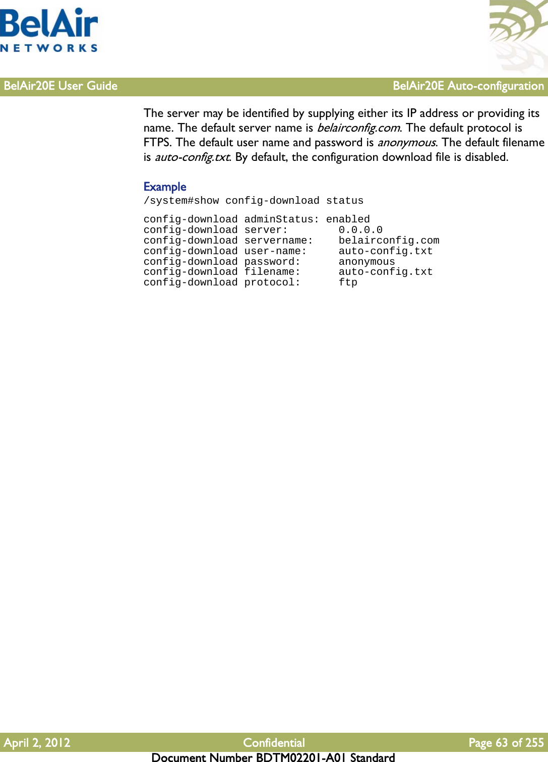 BelAir20E User Guide BelAir20E Auto-configurationApril 2, 2012 Confidential Page 63 of 255Document Number BDTM02201-A01 StandardThe server may be identified by supplying either its IP address or providing its name. The default server name is belairconfig.com. The default protocol is FTPS. The default user name and password is anonymous. The default filename is auto-config.txt. By default, the configuration download file is disabled.Example/system#show config-download statusconfig-download adminStatus: enabledconfig-download server:        0.0.0.0config-download servername:    belairconfig.comconfig-download user-name:     auto-config.txtconfig-download password:      anonymousconfig-download filename:      auto-config.txtconfig-download protocol:      ftp