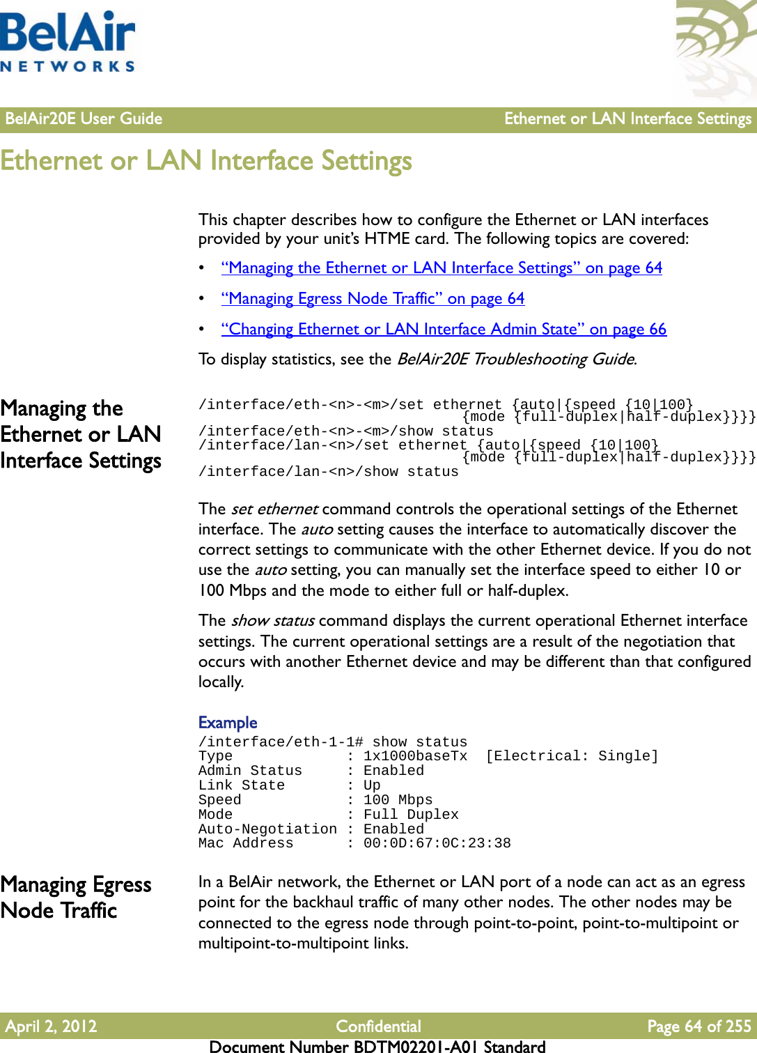 BelAir20E User Guide Ethernet or LAN Interface SettingsApril 2, 2012 Confidential Page 64 of 255Document Number BDTM02201-A01 StandardEthernet or LAN Interface SettingsThis chapter describes how to configure the Ethernet or LAN interfaces provided by your unit’s HTME card. The following topics are covered:•“Managing the Ethernet or LAN Interface Settings” on page 64•“Managing Egress Node Traffic” on page 64•“Changing Ethernet or LAN Interface Admin State” on page 66To display statistics, see the BelAir20E Troubleshooting Guide.Managing the Ethernet or LAN Interface Settings/interface/eth-&lt;n&gt;-&lt;m&gt;/set ethernet {auto|{speed {10|100}                                {mode {full-duplex|half-duplex}}}}/interface/eth-&lt;n&gt;-&lt;m&gt;/show status/interface/lan-&lt;n&gt;/set ethernet {auto|{speed {10|100}                                {mode {full-duplex|half-duplex}}}}/interface/lan-&lt;n&gt;/show statusThe set ethernet command controls the operational settings of the Ethernet interface. The auto setting causes the interface to automatically discover the correct settings to communicate with the other Ethernet device. If you do not use the auto setting, you can manually set the interface speed to either 10 or 100 Mbps and the mode to either full or half-duplex. The show status command displays the current operational Ethernet interface settings. The current operational settings are a result of the negotiation that occurs with another Ethernet device and may be different than that configured locally.Example/interface/eth-1-1# show statusType             : 1x1000baseTx  [Electrical: Single]Admin Status     : EnabledLink State       : UpSpeed            : 100 MbpsMode             : Full DuplexAuto-Negotiation : EnabledMac Address      : 00:0D:67:0C:23:38Managing Egress Node TrafficIn a BelAir network, the Ethernet or LAN port of a node can act as an egress point for the backhaul traffic of many other nodes. The other nodes may be connected to the egress node through point-to-point, point-to-multipoint or multipoint-to-multipoint links.