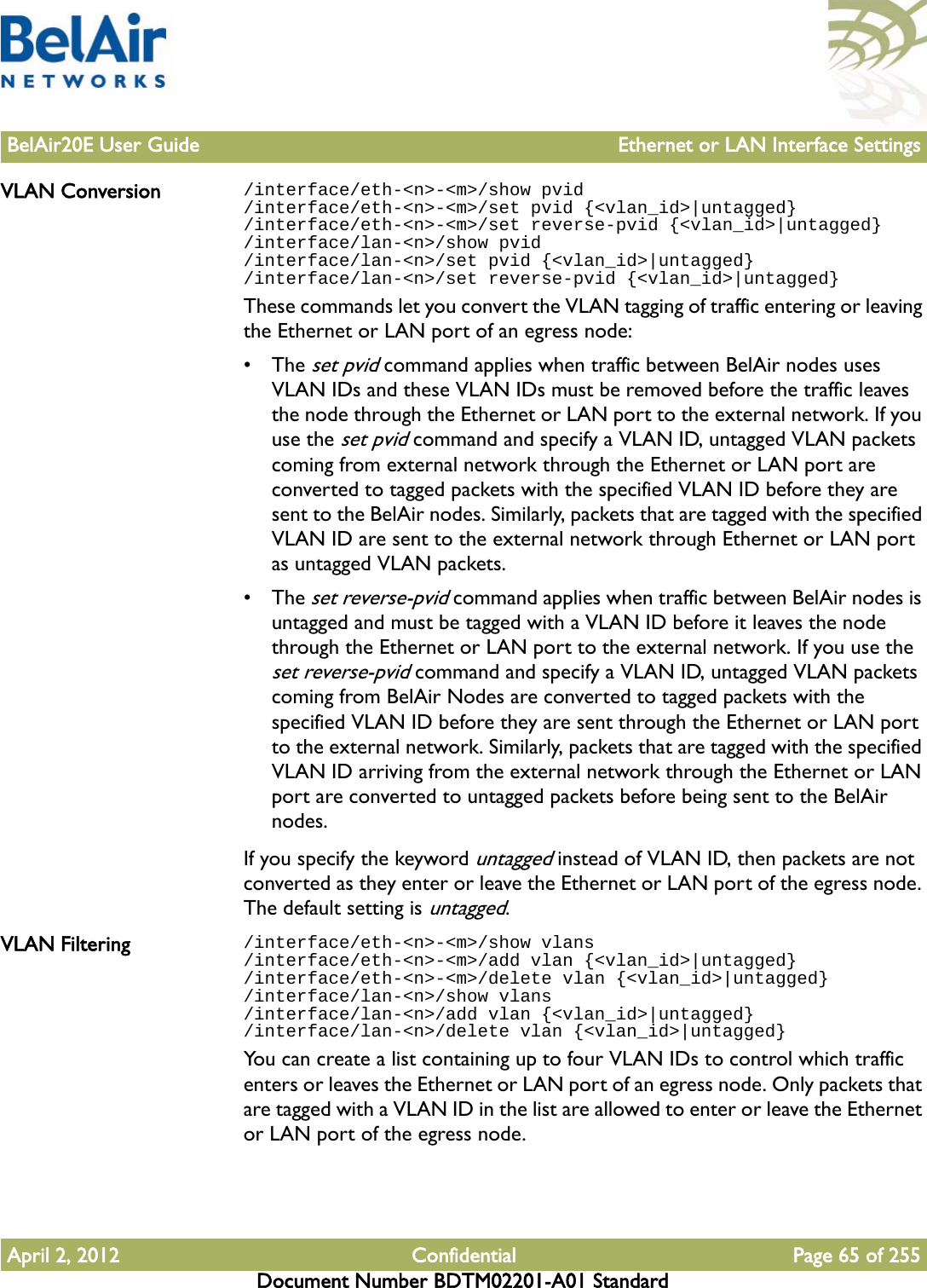 BelAir20E User Guide Ethernet or LAN Interface SettingsApril 2, 2012 Confidential Page 65 of 255Document Number BDTM02201-A01 StandardVLAN Conversion /interface/eth-&lt;n&gt;-&lt;m&gt;/show pvid/interface/eth-&lt;n&gt;-&lt;m&gt;/set pvid {&lt;vlan_id&gt;|untagged}/interface/eth-&lt;n&gt;-&lt;m&gt;/set reverse-pvid {&lt;vlan_id&gt;|untagged}/interface/lan-&lt;n&gt;/show pvid/interface/lan-&lt;n&gt;/set pvid {&lt;vlan_id&gt;|untagged}/interface/lan-&lt;n&gt;/set reverse-pvid {&lt;vlan_id&gt;|untagged}These commands let you convert the VLAN tagging of traffic entering or leaving the Ethernet or LAN port of an egress node:• The set pvid command applies when traffic between BelAir nodes uses VLAN IDs and these VLAN IDs must be removed before the traffic leaves the node through the Ethernet or LAN port to the external network. If you use the set pvid command and specify a VLAN ID, untagged VLAN packets coming from external network through the Ethernet or LAN port are converted to tagged packets with the specified VLAN ID before they are sent to the BelAir nodes. Similarly, packets that are tagged with the specified VLAN ID are sent to the external network through Ethernet or LAN port as untagged VLAN packets.• The set reverse-pvid command applies when traffic between BelAir nodes is untagged and must be tagged with a VLAN ID before it leaves the node through the Ethernet or LAN port to the external network. If you use the set reverse-pvid command and specify a VLAN ID, untagged VLAN packets coming from BelAir Nodes are converted to tagged packets with the specified VLAN ID before they are sent through the Ethernet or LAN port to the external network. Similarly, packets that are tagged with the specified VLAN ID arriving from the external network through the Ethernet or LAN port are converted to untagged packets before being sent to the BelAir nodes. If you specify the keyword untagged instead of VLAN ID, then packets are not converted as they enter or leave the Ethernet or LAN port of the egress node. The default setting is untagged. VLAN Filtering /interface/eth-&lt;n&gt;-&lt;m&gt;/show vlans/interface/eth-&lt;n&gt;-&lt;m&gt;/add vlan {&lt;vlan_id&gt;|untagged}/interface/eth-&lt;n&gt;-&lt;m&gt;/delete vlan {&lt;vlan_id&gt;|untagged}/interface/lan-&lt;n&gt;/show vlans/interface/lan-&lt;n&gt;/add vlan {&lt;vlan_id&gt;|untagged}/interface/lan-&lt;n&gt;/delete vlan {&lt;vlan_id&gt;|untagged}You can create a list containing up to four VLAN IDs to control which traffic enters or leaves the Ethernet or LAN port of an egress node. Only packets that are tagged with a VLAN ID in the list are allowed to enter or leave the Ethernet or LAN port of the egress node. 