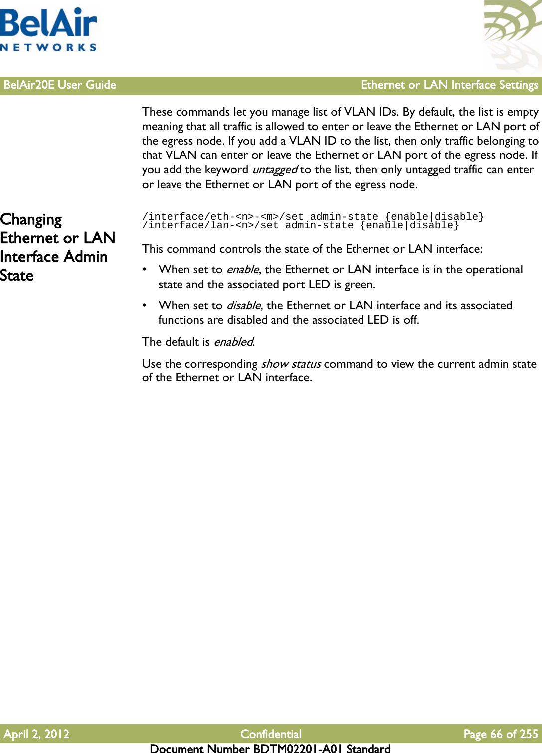 BelAir20E User Guide Ethernet or LAN Interface SettingsApril 2, 2012 Confidential Page 66 of 255Document Number BDTM02201-A01 StandardThese commands let you manage list of VLAN IDs. By default, the list is empty meaning that all traffic is allowed to enter or leave the Ethernet or LAN port of the egress node. If you add a VLAN ID to the list, then only traffic belonging to that VLAN can enter or leave the Ethernet or LAN port of the egress node. If you add the keyword untagged to the list, then only untagged traffic can enter or leave the Ethernet or LAN port of the egress node.Changing Ethernet or LAN Interface Admin State/interface/eth-&lt;n&gt;-&lt;m&gt;/set admin-state {enable|disable}/interface/lan-&lt;n&gt;/set admin-state {enable|disable}This command controls the state of the Ethernet or LAN interface:• When set to enable, the Ethernet or LAN interface is in the operational state and the associated port LED is green. • When set to disable, the Ethernet or LAN interface and its associated functions are disabled and the associated LED is off. The default is enabled.Use the corresponding show status command to view the current admin state of the Ethernet or LAN interface.