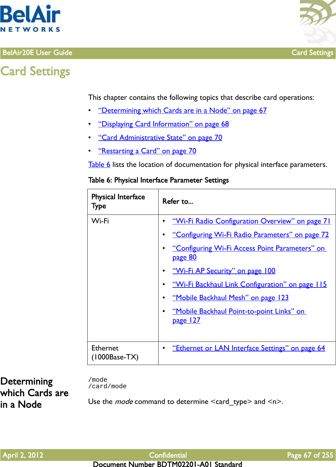 BelAir20E User Guide Card SettingsApril 2, 2012 Confidential Page 67 of 255Document Number BDTM02201-A01 StandardCard SettingsThis chapter contains the following topics that describe card operations:•“Determining which Cards are in a Node” on page 67•“Displaying Card Information” on page 68•“Card Administrative State” on page 70•“Restarting a Card” on page 70Table 6 lists the location of documentation for physical interface parameters.Determining which Cards are in a Node/mode/card/modeUse the mode command to determine &lt;card_type&gt; and &lt;n&gt;.Table 6: Physical Interface Parameter SettingsPhysical Interface Type Refer to...Wi-Fi • “Wi-Fi Radio Configuration Overview” on page 71•“Configuring Wi-Fi Radio Parameters” on page 72•“Configuring Wi-Fi Access Point Parameters” on page 80•“Wi-Fi AP Security” on page 100•“Wi-Fi Backhaul Link Configuration” on page 115•“Mobile Backhaul Mesh” on page 123•“Mobile Backhaul Point-to-point Links” on page 127Ethernet (1000Base-TX)•“Ethernet or LAN Interface Settings” on page 64