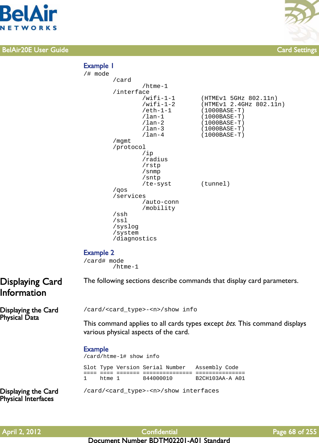 BelAir20E User Guide Card SettingsApril 2, 2012 Confidential Page 68 of 255Document Number BDTM02201-A01 StandardExample 1/# mode        /card                /htme-1        /interface                /wifi-1-1       (HTMEv1 5GHz 802.11n)                /wifi-1-2       (HTMEv1 2.4GHz 802.11n)                /eth-1-1        (1000BASE-T)                /lan-1          (1000BASE-T)                /lan-2          (1000BASE-T)                /lan-3          (1000BASE-T)                /lan-4          (1000BASE-T)        /mgmt        /protocol                /ip                /radius                /rstp                /snmp                /sntp                /te-syst        (tunnel)        /qos        /services                /auto-conn                /mobility        /ssh        /ssl        /syslog        /system        /diagnosticsExample 2/card# mode        /htme-1Displaying Card InformationThe following sections describe commands that display card parameters.Displaying the Card Physical Data/card/&lt;card_type&gt;-&lt;n&gt;/show infoThis command applies to all cards types except bts. This command displays various physical aspects of the card.Example/card/htme-1# show infoSlot Type Version Serial Number   Assembly Code==== ==== ======= =============== ===============1    htme 1       844000010       B2CH103AA-A A01Displaying the Card Physical Interfaces/card/&lt;card_type&gt;-&lt;n&gt;/show interfaces