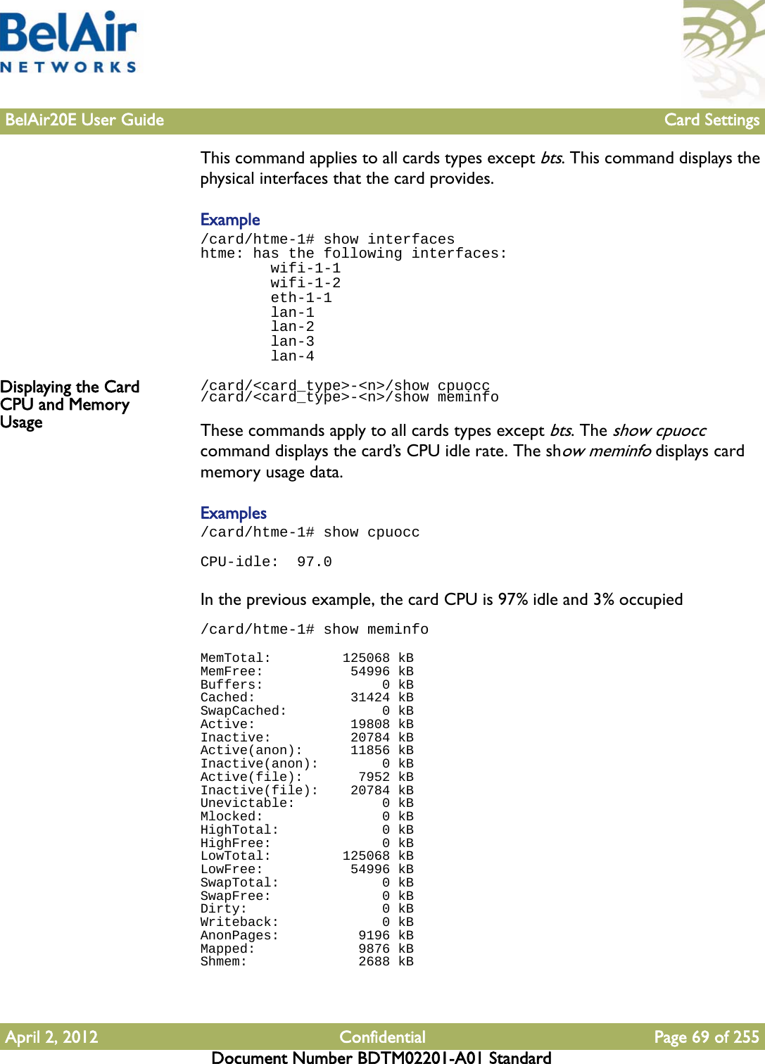 BelAir20E User Guide Card SettingsApril 2, 2012 Confidential Page 69 of 255Document Number BDTM02201-A01 StandardThis command applies to all cards types except bts. This command displays the physical interfaces that the card provides.Example /card/htme-1# show interfaceshtme: has the following interfaces:        wifi-1-1        wifi-1-2        eth-1-1        lan-1        lan-2        lan-3        lan-4Displaying the Card CPU and Memory Usage/card/&lt;card_type&gt;-&lt;n&gt;/show cpuocc/card/&lt;card_type&gt;-&lt;n&gt;/show meminfoThese commands apply to all cards types except bts. The show cpuocc command displays the card’s CPU idle rate. The show meminfo displays card memory usage data.Examples/card/htme-1# show cpuoccCPU-idle:  97.0In the previous example, the card CPU is 97% idle and 3% occupied/card/htme-1# show meminfoMemTotal:         125068 kBMemFree:           54996 kBBuffers:               0 kBCached:            31424 kBSwapCached:            0 kBActive:            19808 kBInactive:          20784 kBActive(anon):      11856 kBInactive(anon):        0 kBActive(file):       7952 kBInactive(file):    20784 kBUnevictable:           0 kBMlocked:               0 kBHighTotal:             0 kBHighFree:              0 kBLowTotal:         125068 kBLowFree:           54996 kBSwapTotal:             0 kBSwapFree:              0 kBDirty:                 0 kBWriteback:             0 kBAnonPages:          9196 kBMapped:             9876 kBShmem:              2688 kB