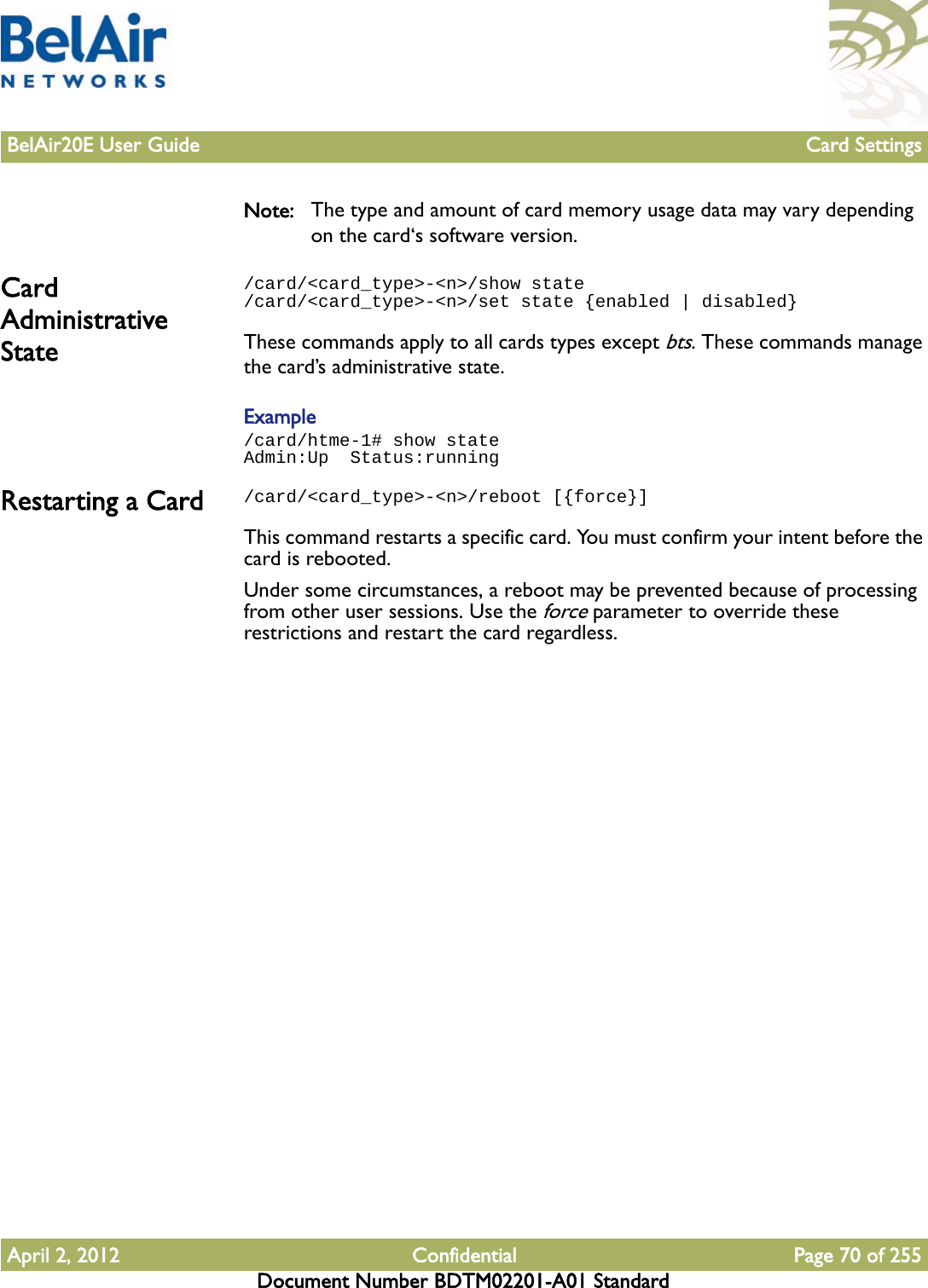 BelAir20E User Guide Card SettingsApril 2, 2012 Confidential Page 70 of 255Document Number BDTM02201-A01 StandardNote: The type and amount of card memory usage data may vary depending on the card‘s software version.Card Administrative State/card/&lt;card_type&gt;-&lt;n&gt;/show state/card/&lt;card_type&gt;-&lt;n&gt;/set state {enabled | disabled}These commands apply to all cards types except bts. These commands manage the card’s administrative state. Example/card/htme-1# show stateAdmin:Up  Status:runningRestarting a Card /card/&lt;card_type&gt;-&lt;n&gt;/reboot [{force}]This command restarts a specific card. You must confirm your intent before the card is rebooted.Under some circumstances, a reboot may be prevented because of processing from other user sessions. Use the force parameter to override these restrictions and restart the card regardless.