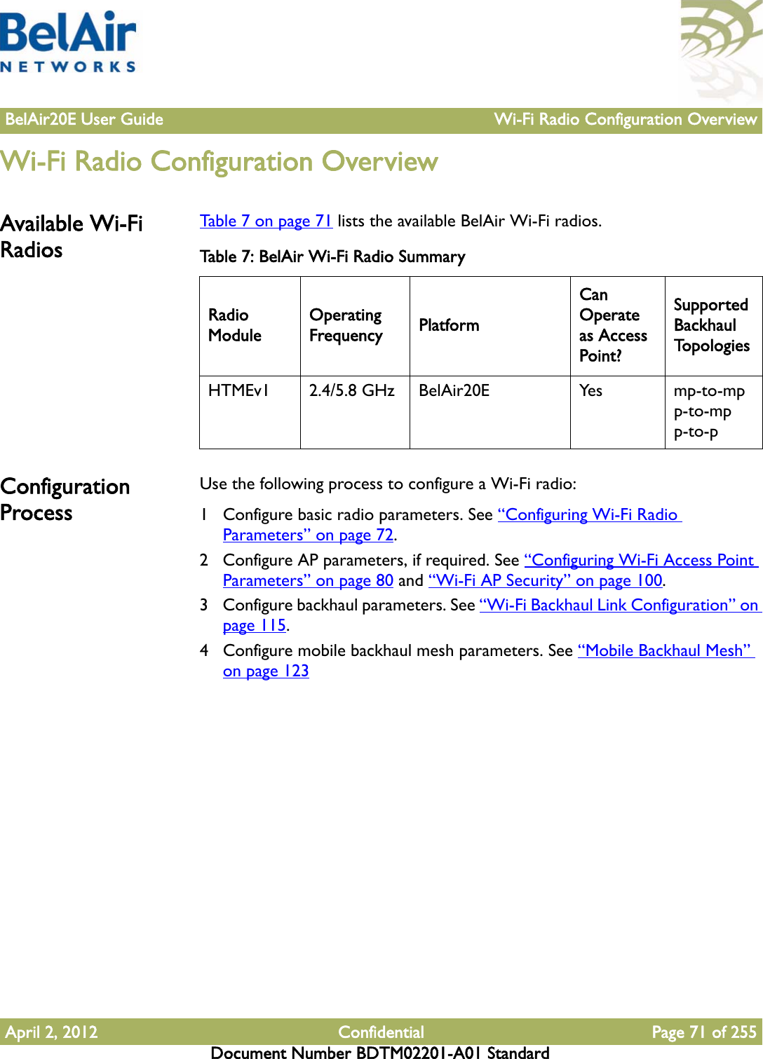 BelAir20E User Guide Wi-Fi Radio Configuration OverviewApril 2, 2012 Confidential Page 71 of 255Document Number BDTM02201-A01 StandardWi-Fi Radio Configuration OverviewAvailable Wi-Fi RadiosTable 7 on page 71 lists the available BelAir Wi-Fi radios.Configuration ProcessUse the following process to configure a Wi-Fi radio:1 Configure basic radio parameters. See “Configuring Wi-Fi Radio Parameters” on page 72.2 Configure AP parameters, if required. See “Configuring Wi-Fi Access Point Parameters” on page 80 and “Wi-Fi AP Security” on page 100.3 Configure backhaul parameters. See “Wi-Fi Backhaul Link Configuration” on page 115.4 Configure mobile backhaul mesh parameters. See “Mobile Backhaul Mesh” on page 123Table 7: BelAir Wi-Fi Radio SummaryRadio ModuleOperating Frequency PlatformCan Operate as Access Point?Supported Backhaul To p o l o g i e sHTMEv1 2.4/5.8 GHz BelAir20E Yes mp-to-mpp-to-mpp-to-p