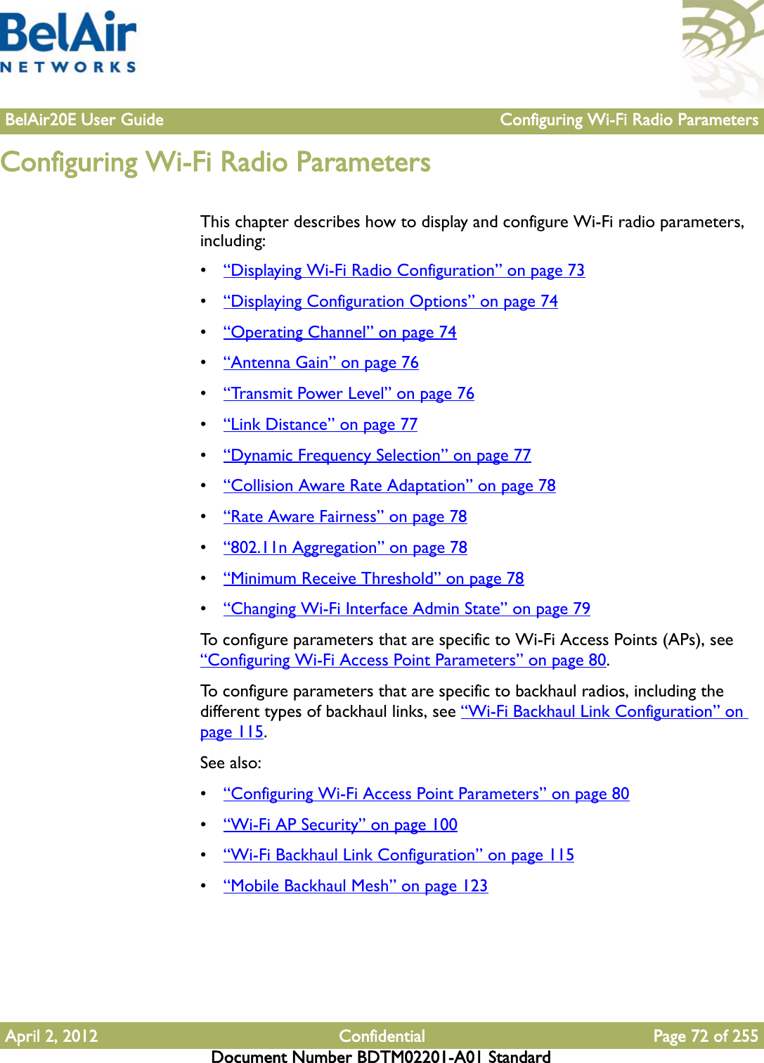 BelAir20E User Guide Configuring Wi-Fi Radio ParametersApril 2, 2012 Confidential Page 72 of 255Document Number BDTM02201-A01 StandardConfiguring Wi-Fi Radio ParametersThis chapter describes how to display and configure Wi-Fi radio parameters, including:•“Displaying Wi-Fi Radio Configuration” on page 73•“Displaying Configuration Options” on page 74•“Operating Channel” on page 74•“Antenna Gain” on page 76•“Transmit Power Level” on page 76•“Link Distance” on page 77•“Dynamic Frequency Selection” on page 77•“Collision Aware Rate Adaptation” on page 78•“Rate Aware Fairness” on page 78•“802.11n Aggregation” on page 78•“Minimum Receive Threshold” on page 78•“Changing Wi-Fi Interface Admin State” on page 79To configure parameters that are specific to Wi-Fi Access Points (APs), see “Configuring Wi-Fi Access Point Parameters” on page 80. To configure parameters that are specific to backhaul radios, including the different types of backhaul links, see “Wi-Fi Backhaul Link Configuration” on page 115. See also:•“Configuring Wi-Fi Access Point Parameters” on page 80•“Wi-Fi AP Security” on page 100•“Wi-Fi Backhaul Link Configuration” on page 115•“Mobile Backhaul Mesh” on page 123