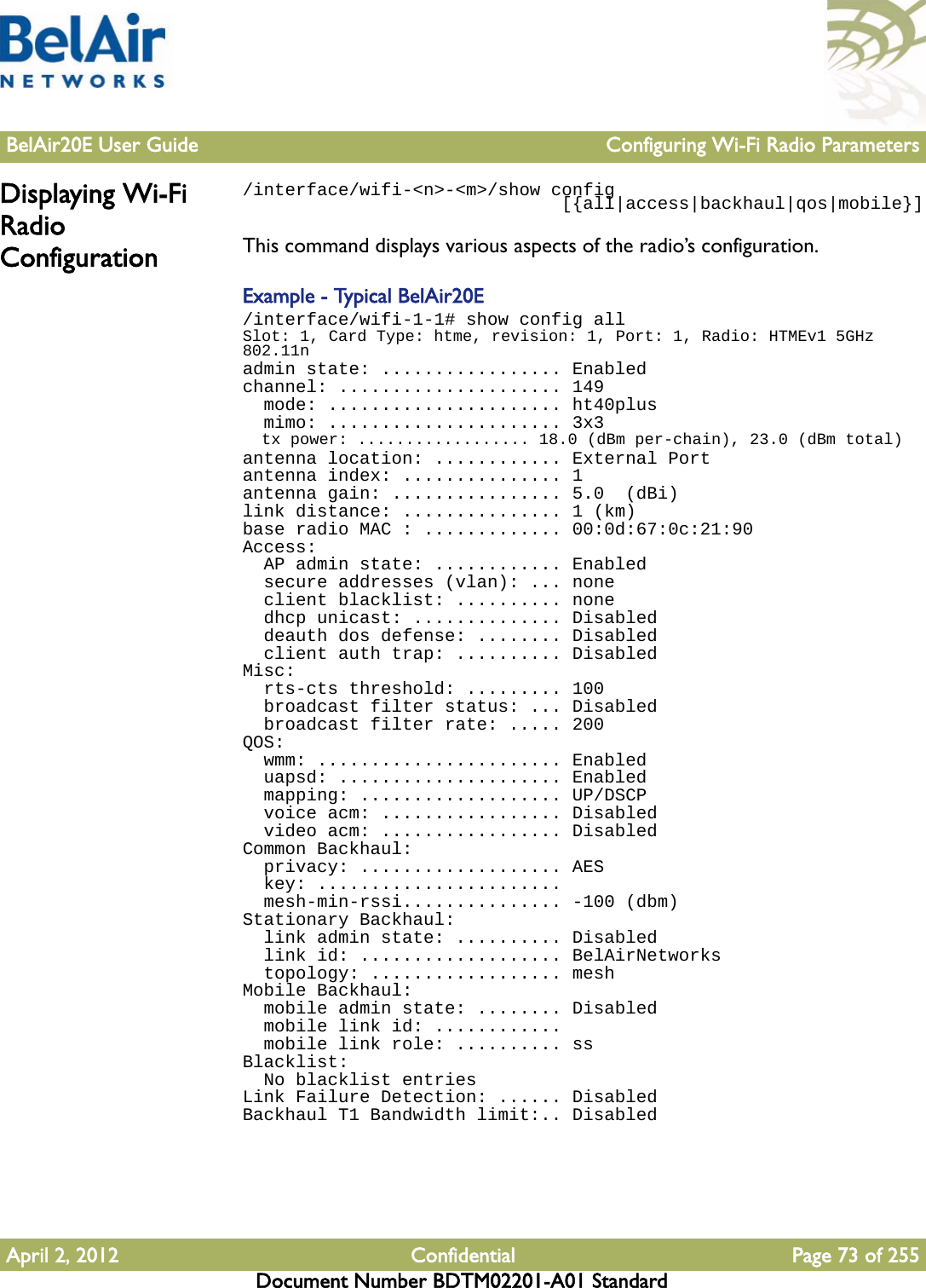 BelAir20E User Guide Configuring Wi-Fi Radio ParametersApril 2, 2012 Confidential Page 73 of 255Document Number BDTM02201-A01 StandardDisplaying Wi-Fi Radio Configuration/interface/wifi-&lt;n&gt;-&lt;m&gt;/show config                              [{all|access|backhaul|qos|mobile}]This command displays various aspects of the radio’s configuration.Example - Typical BelAir20E/interface/wifi-1-1# show config allSlot: 1, Card Type: htme, revision: 1, Port: 1, Radio: HTMEv1 5GHz 802.11nadmin state: ................. Enabledchannel: ..................... 149  mode: ...................... ht40plus  mimo: ...................... 3x3  tx power: .................. 18.0 (dBm per-chain), 23.0 (dBm total)antenna location: ............ External Portantenna index: ............... 1antenna gain: ................ 5.0  (dBi)link distance: ............... 1 (km)base radio MAC : ............. 00:0d:67:0c:21:90Access:  AP admin state: ............ Enabled  secure addresses (vlan): ... none  client blacklist: .......... none  dhcp unicast: .............. Disabled  deauth dos defense: ........ Disabled  client auth trap: .......... DisabledMisc:  rts-cts threshold: ......... 100  broadcast filter status: ... Disabled  broadcast filter rate: ..... 200QOS:  wmm: ....................... Enabled  uapsd: ..................... Enabled  mapping: ................... UP/DSCP  voice acm: ................. Disabled  video acm: ................. DisabledCommon Backhaul:  privacy: ................... AES  key: .......................  mesh-min-rssi............... -100 (dbm)Stationary Backhaul:  link admin state: .......... Disabled  link id: ................... BelAirNetworks  topology: .................. meshMobile Backhaul:  mobile admin state: ........ Disabled  mobile link id: ............  mobile link role: .......... ssBlacklist:  No blacklist entriesLink Failure Detection: ...... DisabledBackhaul T1 Bandwidth limit:.. Disabled