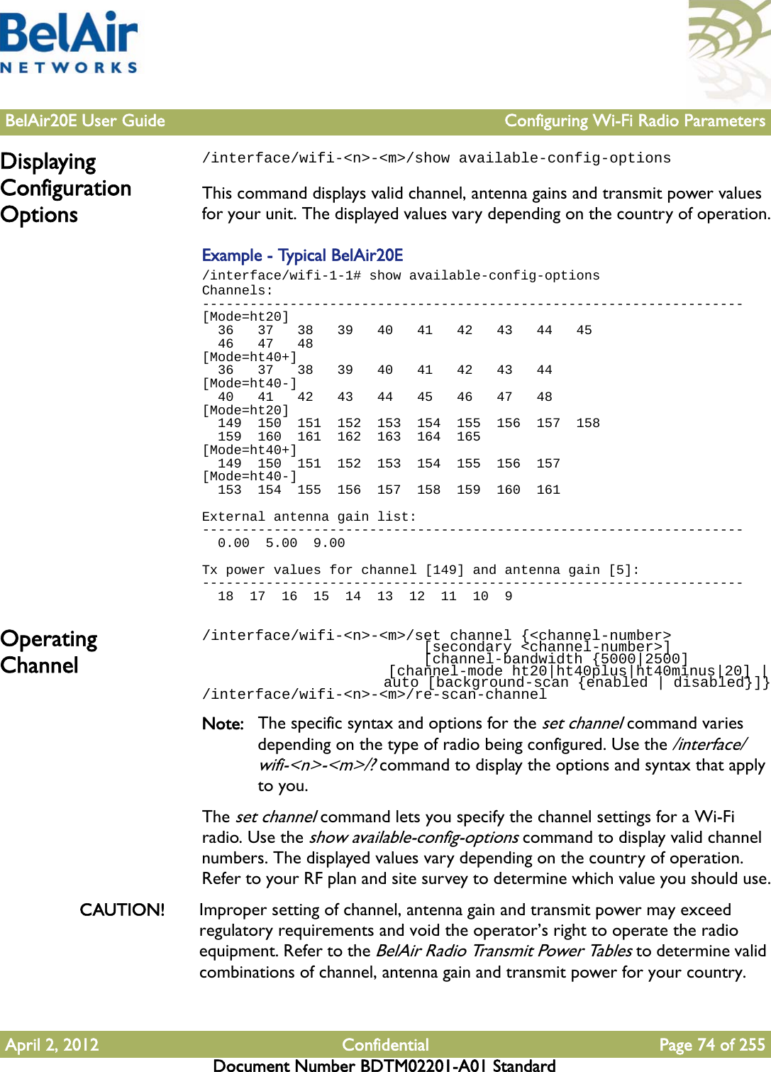 BelAir20E User Guide Configuring Wi-Fi Radio ParametersApril 2, 2012 Confidential Page 74 of 255Document Number BDTM02201-A01 StandardDisplaying Configuration Options/interface/wifi-&lt;n&gt;-&lt;m&gt;/show available-config-optionsThis command displays valid channel, antenna gains and transmit power values for your unit. The displayed values vary depending on the country of operation.Example - Typical BelAir20E/interface/wifi-1-1# show available-config-optionsChannels:--------------------------------------------------------------------[Mode=ht20]  36   37   38   39   40   41   42   43   44   45  46   47   48[Mode=ht40+]  36   37   38   39   40   41   42   43   44[Mode=ht40-]  40   41   42   43   44   45   46   47   48[Mode=ht20]  149  150  151  152  153  154  155  156  157  158  159  160  161  162  163  164  165[Mode=ht40+]  149  150  151  152  153  154  155  156  157[Mode=ht40-]  153  154  155  156  157  158  159  160  161External antenna gain list:--------------------------------------------------------------------  0.00  5.00  9.00Tx power values for channel [149] and antenna gain [5]:--------------------------------------------------------------------  18  17  16  15  14  13  12  11  10  9Operating Channel/interface/wifi-&lt;n&gt;-&lt;m&gt;/set channel {&lt;channel-number&gt;                          [secondary &lt;channel-number&gt;]                          [channel-bandwidth {5000|2500]                      [channel-mode ht20|ht40plus|ht40minus|20] |                      auto [background-scan {enabled | disabled}]}/interface/wifi-&lt;n&gt;-&lt;m&gt;/re-scan-channelNote: The specific syntax and options for the set channel command varies depending on the type of radio being configured. Use the /interface/wifi-&lt;n&gt;-&lt;m&gt;/? command to display the options and syntax that apply to you.The set channel command lets you specify the channel settings for a Wi-Fi radio. Use the show available-config-options command to display valid channel numbers. The displayed values vary depending on the country of operation. Refer to your RF plan and site survey to determine which value you should use.CAUTION! Improper setting of channel, antenna gain and transmit power may exceed regulatory requirements and void the operator’s right to operate the radio equipment. Refer to the BelAir Radio Transmit Power Tables to determine valid combinations of channel, antenna gain and transmit power for your country.